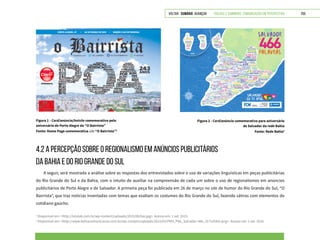 VOLTAR SUMÁRIO avançar Trilhas e Caminhos: Comunicação em Perspectiva 255
4.2 A PERCEPÇÃO SOBRE O REGIONALISMO EM ANÚNCIOS PUBLICITÁRIOS
DA BAHIA E DO RIO GRANDE DO SUL
A seguir, será mostrada a análise sobre as respostas dos entrevistados sobre o uso de variações linguísticas em peças publicitárias
do Rio Grande do Sul e da Bahia, com o intuito de auxiliar na compreensão de cada um sobre o uso de regionalismos em anúncios
publicitários de Porto Alegre e de Salvador. A primeira peça foi publicada em 26 de março no site de humor do Rio Grande do Sul, “O
Bairrista”, que traz notícias inventadas com temas que exaltam os costumes do Rio Grande do Sul, fazendo sátiras com elementos do
cotidiano gaúcho.
3
Disponível em: <http://lolalab.com.br/wp-content/uploads/2015/06/bai.jpg>. Acesso em: 1 set. 2015.
4
Disponível em: <http://www.bahiacomunicacao.com.br/wp-content/uploads/2015/03/PMS_PNL_Salvador-466_317x254m.png>. Acesso em: 1 set. 2015.
Figura 1 - Card/anúncio/hotsite comemorativo pelo
aniversário de Porto Alegre do “O Bairrista”
Fonte: Home Page comemorativa site “O Bairrista”3
Figura 2 - Card/anúncio comemorativo para aniversário
de Salvador da rede Bahia
Fonte: Rede Bahia4
 