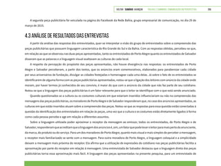 VOLTAR SUMÁRIO avançar Trilhas e Caminhos: Comunicação em Perspectiva 256
A segunda peça publicitária foi veiculada na página do Facebook da Rede Bahia, grupo empresarial de comunicação, no dia 29 de
março de 2015.
4.3 ANÁLISE DE RESULTADOS DAS ENTREVISTAS
A partir da análise das respostas dos entrevistados, quer-se interpretar a visão do grupo de entrevistados sobre a compreensão das
peças publicitárias que possuem linguagem característica do Rio Grande do Sul e da Bahia. Com as respostas obtidas, percebeu-se que,
em relação ao que se observou nas duas peças apresentadas, tanto os entrevistados de Porto Alegre quanto os entrevistados de Salvador
disseram que as palavras e a linguagem visual exaltavam as culturas de cada local.
A respeito da percepção do propósito das peças apresentadas, não houve divergência nas respostas: os entrevistados de Porto
Alegre e Salvador perceberam, a partir dos textos, que os anúncios eram comemorativos, elaborados para parabenizar cada cidade
por seus aniversários de fundação, divulgar as cidades festejadas e homenagear cada uma delas. Já sobre o fato de os entrevistados se
identificarem de alguma forma com as peças publicitárias apresentadas, notou-se que a ligação dos leitores com anúncio da cidade onde
moram, por haver termos já conhecidos de seu convívio, é maior do que com o anúncio da cidade que não faz parte de seu cotidiano.
Notou-se que a linguagem das peças publicitárias é um fator relevante para que o leitor se identifique com o que está sendo anunciado.
Quando questionados se a cultura ou os costumes culturais em que estariam inseridos influenciariam ou não na compreensão das
mensagensdaspeçaspublicitárias,osmoradoresdePortoAlegreedeSalvadorresponderamque,nocasodosanúnciosapresentados,as
culturas em que estão inseridos atuam sobre a compreensão das peças. Notou-se que as respostas para essa questão estão conectadas à
questão da identificação dos entrevistados em relação às peças, uma vez que a cultura e os costumes estão diretamente ligados à forma
como cada pessoa percebe e age em relação a diferentes assuntos.
Sobre a linguagem utilizada poder aproximar o receptor da mensagem ao emissor, todos os entrevistados, de Porto Alegre e de
Salvador,responderamqueacreditamquealinguagemdosanúnciosé,sim,umfatorquepodelevaroleitorparamaispertodoanunciante,
da marca, do produto ou do serviço. Para um dos moradores de Porto Alegre, quanto mais visual e mais simples de perceber a mensagem,
o receptor mais familiarizado se sente com a mensagem. Para outra moradora de Porto Alegre, a linguagem coloquial e a simplicidade
deixam a mensagem mais próxima do receptor. Ela afirma que a utilização de expressões do cotidiano nas peças publicitárias facilita a
aproximação por parte do receptor em relação à mensagem. Uma entrevistada de Salvador destacou que a linguagem direta das peças
publicitárias torna essa aproximação mais fácil. A linguagem das peças apresentadas na presente pesquisa, para um entrevistado de
 