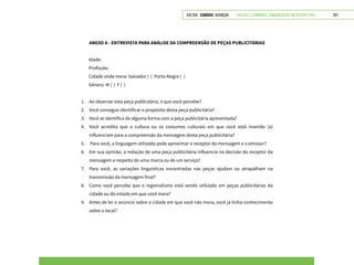 VOLTAR SUMÁRIO avançar Trilhas e Caminhos: Comunicação em Perspectiva 261
ANEXO A - ENTREVISTA PARA ANÁLISE DA COMPREENSÃO DE PEÇAS PUBLICITÁRIAS
Idade:
Profissão:
Cidade onde mora: Salvador ( ) Porto Alegre ( )
Gênero: M ( ) F ( )
1.	 Ao observar esta peça publicitária, o que você percebe?
2.	 Você consegue identificar o propósito desta peça publicitária?
3.	 Você se identifica de alguma forma com a peça publicitária apresentada?
4.	 Você acredita que a cultura ou os costumes culturais em que você está inserido (a)
influenciam para a compreensão da mensagem desta peça publicitária?
5.	 Para você, a linguagem utilizada pode aproximar o receptor da mensagem e o emissor?
6.	 Em sua opinião, a redação de uma peça publicitária influencia na decisão do receptor da
mensagem a respeito de uma marca ou de um serviço?
7.	 Para você, as variações linguísticas encontradas nas peças ajudam ou atrapalham na
transmissão da mensagem final?
8.	 Como você percebe que o regionalismo está sendo utilizado em peças publicitárias da
cidade ou do estado em que você mora?
9.	 Antes de ler o anúncio sobre a cidade em que você não mora, você já tinha conhecimento
sobre o local?
 