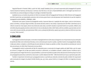 VOLTAR SUMÁRIO avançar Trilhas e Caminhos: Comunicação em Perspectiva 27
Segundo Manvell e Fraenkel (1960), a partir de 1928, Joseph Goebbels já era o principal responsável pela propaganda do partido
nazista através da imprensa, de discursos e comícios. Esse fato leva a crer que a responsabilidade sobre a mensagem que deveria ser
transmitida nos cartazes da figura 6, da figura 5 e da figura 4 também fosse dele.
Goebbels tornou-se membro do partido em 1924, foi nomeado Chefe de Propaganda do Partido em 1928 e Ministro da Propaganda
em 1933. A partir daí, sua notoriedade aumentou e ele se tornou peça-chave e uma das pessoas mais importantes no que diz respeito à
propaganda nazista (MANVELL; FRAENKEL, 1960).
Analisando esses quatro cartazes da propaganda nazista, é possível observar a repetição de certos signos, como as cores branco,
preto e vermelho; a menção à figura de Hitler, seja através de texto verbal ou não verbal; a expressão séria de Hitler e elementos que se
referem ao exército. Esses signos, dentro do contexto de cada cartaz, e também situados no período histórico em questão, refletem uma
atmosfera de preocupação presente na Alemanha em meio às décadas de 1920 e 1930. Pode-se afirmar, também, que tais textos servem
como alerta ao povo alemão, pois apresentam Hitler como a salvação da Alemanha, aspecto que pode se observar de forma mais clara
no cartaz “Hitler constrói”.
5 CONCLUSÃO
Apropagandanazistafoiplanejada,construídaeempregadadeformameticulosaaolongodosanos.Noperíodoemqueasintenções
do partido de Hitler eram ainda desconhecidas, e ele se articulava para assumir o poder, o partido investiu em propaganda de adesão,
criada para cativar a simpatia e a identificação do povo alemão em relação ao partido e a Hitler. Esse período se estendeu por mais de
dez anos até que, em 1933, Hitler finalmente se tornou Reich.
A propaganda nazista na Alemanha de fato foi importante para a construção da imagem pública de Adolf Hitler, pois foi capaz
de construir a imagem de um líder que poderia reconstruir a Alemanha, um verdadeiro salvador e aliado do povo. Acredita-se que a
construção de uma imagem tão heroica e que possibilitou a ascensão do partido ao poder tenha sido possível somente porque nos anos
20 a propaganda apresentou-se de forma a não revelar o caráter ditatorial de Hitler – diferente da forma em que se apresenta após 1933.
Também é importante mencionar que a propaganda nazista, no período que antecede a tomada do poder, também foi responsável
pela construção da imagem do próprio Partido Nazista, que, por vezes, parece fundir-se à imagem de Hitler no imaginário do povo
alemão.
 