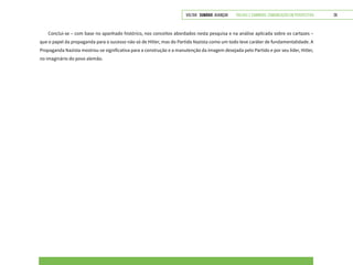 VOLTAR SUMÁRIO avançar Trilhas e Caminhos: Comunicação em Perspectiva 28
Conclui-se – com base no apanhado histórico, nos conceitos abordados nesta pesquisa e na análise aplicada sobre os cartazes –
que o papel da propaganda para o sucesso não só de Hitler, mas do Partido Nazista como um todo teve caráter de fundamentalidade. A
Propaganda Nazista mostrou-se significativa para a construção e a manutenção da imagem desejada pelo Partido e por seu líder, Hitler,
no imaginário do povo alemão.
 