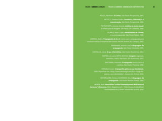 VOLTAR SUMÁRIO avançar Trilhas e Caminhos: Comunicação em Perspectiva 30
MOLES, Abraham. O Cartaz. São Paulo: Perspectiva, 1987.
NETTO, J. Teixeira Coelho. Semiótica, informação e
comunicação. São Paulo: Perspectiva, 1980.
PIETROFORTE, Antonio Vicente. Análise do texto visual:
a construção da imagem. São Paulo, SP: Contexto, 2008.
PILARES, Nanci Capel. Atendimento ao cliente:
o recurso esquecido. São Paulo: Nobel, 1989.
SAMPAIO, Rafael. Propaganda de A a Z : como usar a propaganda para
construir marcas e empresas de sucesso. Rio de Janeiro, RJ: Campus, 2003.
SANDMANN, Antônio José. A linguagem da
propaganda. São Paulo: Contexto, 1999.
SANTAELLA, Lúcia. O que é Semiótica. São Paulo: Brasiliense, 1983.
SANTAELLA, Lúcia; NÖTH, Winfried. Imagem: cognição,
semiótica, mídia. São Paulo, SP: Iluminuras, 1997.
SANT’ANNA, Armando. Propaganda: teoria, técnica
e prática. São Paulo: Pioneira, 1998.
STRAUB, Ericson. A tipografia gótica e sua identidade.
2009. Disponível em: <http://www.abcdesign.com.br/a-tipografia-
gotica-e-sua-identidade/>. Acesso em: 23 mai. 2016.
VESTERGAARD, Torben; SCHRODER, Kim. A linguagem da
propaganda. São Paulo: Martins Fontes, 2000.
WEBER, Mark. How Hitler Tackled Unemployment And Revived
Germany’s Economy. 2011. Disponível em: <http://www.ihr.org/other/
economyhitler2011.html>. Acesso em: 20 mai. 2016.
 