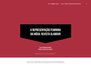 VOLTAR SUMÁRIO avançar Trilhas e Caminhos: Comunicação em Perspectiva 31
VOLTAR SUMÁRIO avançar TRILHAS E CAMINHOS DA COMUNICAÇÃO 31
31
A REPRESENTAÇÃO FEMININA
NA MÍDIA: REVISTA GLAMOUR
Júlia Berwanger Nunes1
Denise Castilhos de Araújo2
Universidade Feevale, Novo Hamburgo, RS
1
Publicitária com formação pela Universidade Feevale. E-mail: júliaberwanger@gmail.com.
2
Doutora em Comunicação. Professora da Universidade Feevale. E-mail: deniseca@feevale.br.
31
31
31
VOLTAR SUMÁRIO avançar Trilhas e Caminhos: Comunicação em Perspectiva
 