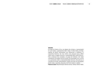 VOLTAR SUMÁRIO avançar Trilhas e Caminhos: Comunicação em Perspectiva 32
RESUMO
Ao longo da história, vê-se, nas páginas das revistas, a representação
de uma mulher, supostamente, bela e ideal. A mídia reitera, até hoje,
padrões de beleza inalcançáveis, que influenciam o cotidiano e a
autoestima feminina. Por esse motivo, esta pesquisa busca refletir
sobre como a imagem feminina é representada pela revista Glamour.
Para a obtenção dos resultados, um grupo de mulheres, com idade
semelhante à do público-alvo da revista, foi entrevistado com o uso de
um questionário sobre a representatividade feminina. Discutem-se os
conceitos de revista, representação e beleza com base nas percepções
de Ali, Scalzo, Lipovetsky, Bassanezi, Del Priore, Buitoni e Jodelet.
Palavras-chave: Representação. Revista Glamour. Beleza. Mulher. Mídia.
 