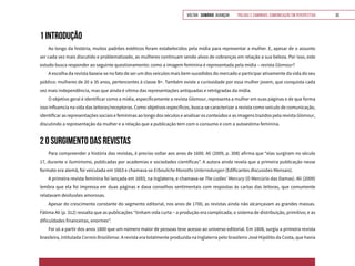 VOLTAR SUMÁRIO avançar Trilhas e Caminhos: Comunicação em Perspectiva 33
1 INTRODUÇÃO
Ao longo da história, muitos padrões estéticos foram estabelecidos pela mídia para representar a mulher. E, apesar de o assunto
ser cada vez mais discutido e problematizado, as mulheres continuam sendo alvos de cobranças em relação a sua beleza. Por isso, este
estudo busca responder ao seguinte questionamento: como a imagem feminina é representada pela mídia – revista Glamour?
A escolha da revista baseia-se no fato de ser um dos veículos mais bem-sucedidos do mercado e participar ativamente da vida do seu
público: mulheres de 20 a 35 anos, pertencentes à classe B+. Também existe a curiosidade por essa mulher jovem, que conquista cada
vez mais independência, mas que ainda é vítima das representações antiquadas e retrógradas da mídia.
O objetivo geral é identificar como a mídia, especificamente a revista Glamour, representa a mulher em suas páginas e de que forma
isso influencia na vida das leitoras/receptoras. Como objetivos específicos, busca-se caracterizar a revista como veículo de comunicação,
identificar as representações sociais e femininas ao longo dos séculos e analisar os conteúdos e as imagens trazidos pela revista Glamour,
discutindo a representação da mulher e a relação que a publicação tem com o consumo e com a autoestima feminina.
2 O SURGIMENTO DAS REVISTAS
Para compreender a história das revistas, é preciso voltar aos anos de 1600. Ali (2009, p. 308) afirma que “elas surgiram no século
17, durante o iluminismo, publicadas por academias e sociedades científicas”. A autora ainda revela que a primeira publicação nesse
formato era alemã, foi veiculada em 1663 e chamava-se Erbauliche Monaths Unterredungen (Edificantes discussões Mensais).
A primeira revista feminina foi lançada em 1693, na Inglaterra, e chamava-se The Ladies’ Mercury (O Mercúrio das Damas). Ali (2009)
lembra que ela foi impressa em duas páginas e dava conselhos sentimentais com respostas às cartas das leitoras, que comumente
relatavam desilusões amorosas.
Apesar do crescimento constante do segmento editorial, nos anos de 1700, as revistas ainda não alcançavam as grandes massas.
Fátima Ali (p. 312) ressalta que as publicações “tinham vida curta – a produção era complicada; o sistema de distribuição, primitivo; e as
dificuldades financeiras, enormes”.
Foi só a partir dos anos 1800 que um número maior de pessoas teve acesso ao universo editorial. Em 1808, surgiu a primeira revista
brasileira, intitulada Correio Braziliense. A revista era totalmente produzida na Inglaterra pelo brasileiro José Hipólito da Costa, que havia
 