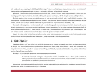 VOLTAR SUMÁRIO avançar Trilhas e Caminhos: Comunicação em Perspectiva 34
sido exilado pelo governo português. Ali (2009, p. 317) afirma que “o foco era político, tratava de assuntos comerciais e administrativos”.
A autora ainda ressalta que a publicação era contra a escravidão e defensora da liberdade de imprensa.
Entretanto, o maior sucesso editorial brasileiro só surgiria em 1928: a revista O Cruzeiro. Scalzo (2006) afirma que a revista criou uma
nova linguagem na imprensa nacional, através da publicação de grandes reportagens, e dando atenção especial ao fotojornalismo.
Em 1968, surgiu a revista semanal que mais faz sucesso até hoje nas bancas de revista de todo o Brasil. Ali (2009) conta que a Veja
nasceu apenas três meses depois do Ato Institucional número 5. “Isso significou censura durante 10 longos anos, apreensão de duas
edições, corte de toda e qualquer verba de publicidade do governo e de suas empresas estatais” (ALI, 2009, p. 373).
A virada do milênio significou a transformação de todo o mundo. A chegada da internet indicava um território desconhecido e, como
já havia acontecido com o surgimento do rádio e da televisão, muito se falou sobre o fim das mídias impressas. Apesar da facilidade de
se veicular informações no século 21, Scalzo (2006, p. 51) aponta que “a história mostra que uma tecnologia pode substituir a outra, mas
com os meios isso não acontece necessariamente. O que ocorre são ajustes e correções de rota”.
A partir de então, muitas revistas foram lançadas e muitas outras foram crescendo e se tornando grandes fenômenos do cenário
editorial. Tornou-se, então, necessário saber exatamente a função das revistas e suas reais possibilidades.
2.1 O QUE É REVISTA?
Para Scalzo (2006, p. 11), “uma revista é um veículo de comunicação, um produto, um negócio, uma marca, um objeto, um conjunto
de serviços, uma mistura de jornalismo e entretenimento”. Apesar disso, Scalzo (2006) deixa claro que a revista deve estabelecer uma
relaçãodeamorcomoleitor,baseadaemaspectoscomoconfiança,credibilidade,expectativas,idealizações,erros,pedidosdedesculpas,
acertos, elogios, brigas, reconciliações.
Ali (2009, p. 18) caracteriza as revistas sob outra ótica, mais prática e objetiva:
é um meio de comunicação com algumas vantagens sobre os outros: é portátil, fácil de usar e oferece grande quantidade de
informação por um custo pequeno. Entra na nossa casa, amplia nosso conhecimento, nos ajuda a refletir sobre nós mesmos e
principalmente, nos dá referência para formarmos nossa opinião.
Apesar de as autoras apresentarem certa diferença de opiniões quanto à definição de um conceito, ainda assim, ambas reforçam a
importância da revista na vida dos indivíduos que a consomem.
 