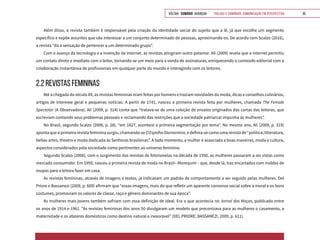 VOLTAR SUMÁRIO avançar Trilhas e Caminhos: Comunicação em Perspectiva 35
Além disso, a revista também é responsável pela criação da identidade social do sujeito que a lê, já que escolhe um segmento
específico e expõe assuntos que vão interessar a um conjunto determinado de pessoas, aproximando-os. De acordo com Scalzo (2016),
a revista “dá a sensação de pertencer a um determinado grupo”.
Com o avanço da tecnologia e a invenção da internet, as revistas atingiram outro patamar. Ali (2009) revela que a internet permitiu
um contato direto e imediato com o leitor, tornando-se um meio para a venda de assinaturas, enriquecendo o conteúdo editorial com a
colaboração instantânea de profissionais em qualquer parte do mundo e interagindo com os leitores.
2.2 REVISTAS FEMININAS
Até a chegada do século XX, as revistas femininas eram feitas por homens e traziam novidades da moda, dicas e conselhos culinários,
artigos de interesse geral e pequenas notícias. A partir de 1741, nasceu a primeira revista feita por mulheres, chamada The Female
Spectator (A Observadora). Ali (2009, p. 314) conta que “tratava-se de uma coleção de ensaios originados das cartas das leitoras, que
escreviam contando seus problemas pessoais e reclamando das restrições que a sociedade patriarcal impunha às mulheres”.
No Brasil, segundo Scalzo (2006, p. 28), “em 1827, acontece a primeira segmentação por tema”. No mesmo ano, Ali (2009, p. 319)
aponta que a primeira revista feminina surgiu, chamando-se OEspelhoDiamantino, e definia-se como uma revista de “política, litteratura,
bellas-artes, theatro e moda dedicada às Senhoras brasileiras”. A todo momento, a mulher é associada a boas maneiras, moda e cultura,
aspectos considerados pela sociedade como pertinentes ao universo feminino.
Segundo Scalzo (2006), com o surgimento das revistas de fotonovelas na década de 1950, as mulheres passaram a ser vistas como
mercado consumidor. Em 1959, nasceu a primeira revista de moda no Brasil– Manequim – que, desde lá, traz encartados com moldes de
roupas para a leitora fazer em casa.
As revistas femininas, através de imagens e textos, já indicavam um padrão de comportamento a ser seguido pelas mulheres. Del
Priore e Bassanezi (2009, p. 609) afirmam que “essas imagens, mais do que refletir um aparente consenso social sobre a moral e os bons
costumes, promoviam os valores de classe, raça e gênero dominantes de sua época”.
As mulheres mais jovens também sofriam com essa definição de ideal. Era o que acontecia no Jornal das Moças, publicado entre
os anos de 1914 e 1961. “As revistas femininas dos anos 50 divulgaram um modelo que preconizava para as mulheres o casamento, a
maternidade e os afazeres domésticos como destino natural e inexorável” (DEL PRIORE; BASSANEZI, 2009, p. 611).
 