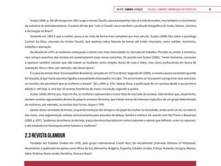 VOLTAR SUMÁRIO avançar Trilhas e Caminhos: Comunicação em Perspectiva 36
Scalzo(2006,p.34)afirmaqueem1961surgearevistaClaudia,paraacompanharnãosóavidadamulher,mastambémocrescimento
da indústria de eletrodomésticos. A autora afirma que “com a Claudia nasce também a produção fotográfica de moda, beleza, culinária
e decoração no Brasil”.
Somente em 1963 é que a mulher passa a ser vista de forma mais complexa por esse veículo. Scalzo (2006) fala sobre a psicóloga
Carmen da Silva, colunista da revista Claudia, que quebrou tabus falando de temas até então intocáveis, como solidão, machismo,
trabalho e alienação.
Na década de 1970, as mulheres começaram a entrar com mais intensidade no mercado de trabalho. Percebe-se, então, a tentativa,
nem sempre assertiva, das revistas em contemplarem esses novos caminhos. De acordo com Scalzo (2006), “neste momento, começam
a aparecer também revistas que não tratam as mulheres como simples donas de casa e mães, mas como profissionais em busca de
realização. Nova e Mais, por exemplo, são dessa época”.
É o caso da revista Nova (Cosmopolitan Brasileira), lançada em 1973 no Brasil. Segundo Ali (2009), a revista causou escândalo quando
foi lançada, já que trazia assuntos ligados à sexualidade estampados na capa. “Os anunciantes se recusavam a programar seus anúncios,
os maridos não permitiam que as mulheres a lessem” (ALI, 2009, p. 374). Apesar disso, a publicação foi um sucesso desde a sua primeira
edição e, até hoje, é uma das 10 revistas brasileiras de maior circulação, segundo a autora.
Scalzo (2006) afirma que, hoje em dia, as mulheres representam a maior fatia do mercado de revistas. Vale lembrar que, atualmente,
existem revistas segmentadas dentro do próprio universo feminino, que tratam temas de interesse específico de um grupo determinado
de mulheres, por exemplo, as revistas Boa Forma, Vogue e TPM.
Apesar dessa variedade de temas, da grande evolução dos tempos e do papel da mulher na sociedade, ainda assim se vê, na maioria
das vezes, uma segmentação voltada exclusivamente para assuntos de beleza, família e estética. De acordo com Del Priore e Bassanezi
(2009, p. 637), “podemos reconhecer ainda hoje, traços dos Anos Dourados em certos costumes e valores que definem, unem ou separam,
e até estabelecem hierarquias entre homens e mulheres”.
2.3 REVISTA GLAMOUR
Fundada nos Estados Unidos em 1939, pelo grupo internacional Condé Nast, foi inicialmente chamada Glamour of Hollywood.
Atualmente, é publicada em países como África do Sul, Alemanha, Bulgária, Espanha, Estados Unidos, França, Holanda, Hungria, México,
Itália, Polônia, Reino Unido, Romênia, Rússia e Brasil.
 