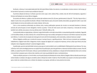 VOLTAR SUMÁRIO avançar Trilhas e Caminhos: Comunicação em Perspectiva 37
No Brasil, a Glamour é veiculada desde abril de 2012 pela Editora Globo. No exterior, é considerada a revista número 1 da Europa, já
em território nacional é a revista mais vendida em bancas3
.
A primeira edição da Glamour no Brasil, que teve como capa a atriz Juliana Paes, vendeu mais de 100 mil exemplares, segundo a
Diretora de Redação da revista, Mônica Salgado.
De acordo com Mônica, o público-alvo da revista são mulheres entre 20 e 35 anos, pertencentes à classe B+. “Pra nós, hoje em dia, a
idade é muito mais uma questão de atitude e lifestyle. Então falamos para uma jovem adulta, descolada, que gosta de saber o que está
sendo falado em termos de tendência de moda e beleza”, afirma ela.
Com a crise econômica enfrentada nos últimos anos, muitas publicações pararam de circular no mercado brasileiro e diversos
veículos de comunicação se viram obrigados a fechar as portas. “Como de resto ocorre com toda a imprensa, o mercado de revistas
também tem sofrido uma severa crise nos últimos anos” (SCALZO, 2006, p. 43).
Contrariando todas as expectativas, a Glamour surgiu dominando o mercado consumidor e conquistando grandes resultados. Segundo
o site da Editora Globo, em 2015, Glamour foi a revista feminina que mais vendeu exemplares em bancas no território nacional. De acordo
com Mônica, “o número de circulação da revista gira em torno de 90 mil exemplares, entre assinantes, venda em bancas e varejo”.
Mônica Salgado acredita que a receita do sucesso é sempre buscar o aperfeiçoamento. “Além da busca constante por qualidade,
trabalhamos o digital muito forte. Integramos muito a equipe do digital com a equipe do impresso, arrisco a dizer que temos uma das
redações mais integradas do Brasil”, comenta Salgado (2016).
A publicação, que tem periodicidade mensal, preocupa-se muito também com a credibilidade e fidelização de suas leitoras. Por isso,
a Glamour tem como estratégia preservar as seções fixas da publicação, pois elas garantem o interesse da leitora todos os meses. Para Ali
(2009), as seções fixas têm três funções: reforçar a personalidade da revista, estabelecer a relação de familiaridade do leitor com a revista
e encaminhar e preparar para a leitura das matérias com maior quantidade de texto e conteúdo denso.
Todas as edições possuem a Carta da Môni, escrita pela Diretora de Redação da revista, Mônica Salgado. Mônica aborda assuntos que
serão tratados na edição e dá alguns conselhos sobre o lifestyle da mulher moderna. Para Ali (2009), essa seção é uma boa oportunidade
para o leitor ter contato direto com o diretor de redação e sua equipe, sentindo-se mais próximo da revista.
3
Informações obtidas no site da Editora Globo.
 