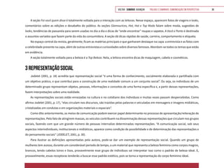 VOLTAR SUMÁRIO avançar Trilhas e Caminhos: Comunicação em Perspectiva 38
A seção Foi você quem disse é totalmente voltada para a interação com as leitoras. Nesse espaço, aparecem fotos de viagens e looks,
comentários sobre as edições e desabafos do público. As seções Glamourices, Hot, Hot e Top Moda falam sobre moda, sugestões de
looks, tendências de passarela para serem usadas no dia a dia e dicas de “onde encontrar” roupas e sapatos. A Você e Ponto é destinada
a assuntos variados que fazem parte da vida da consumidora. A seção dá dicas rápidas de saúde, carreira, comportamento e etiqueta.
No espaço central da revista, geralmente, ficam as matérias principais e que ganharam destaque na capa: a entrevista e as fotos com
a celebridade presente na capa, além de outras entrevistas e curiosidades sobre diversos famosos. Abordam-se todos os temas que estão
em evidência.
A seção totalmente voltada para a beleza é a Top Beleza. Nela, a leitora encontra dicas de maquiagem, cabelo e cosméticos.
3 REPRESENTAÇÃO SOCIAL
Jodelet (2001, p. 18) acredita que representação social “é uma forma de conhecimento, socialmente elaborada e partilhada com
um objetivo prático, e que contribui para a construção de uma realidade comum a um conjunto social”. Ou seja, os indivíduos de um
determinado grupo representam objetos, pessoas, informações e conceitos de uma forma específica e, a partir dessas representações,
fazem interpretações sobre uma realidade.
As representações sociais estão enraizadas na cultura e no cotidiano dos indivíduos e muitas vezes passam despercebidas. Como
afirma Jodelet (2001, p. 17), “elas circulam nos discursos, são trazidas pelas palavras e veiculadas em mensagens e imagens midiáticas,
cristalizadas em condutas e em organizações materiais e espaciais”.
Como dito anteriormente, os meios de comunicação podem exercer papel determinante no processo de apresentação/reiteração de
representações. Pelo fato de atingirem massas, os veículos contribuem na disseminação dessas representações que circulam nos grupos
sociais, fazendo com que um grande número de pessoas internalize determinadas representações. “A comunicação social, sob seus
aspectos interindividuais, institucionais e midiáticos, aparece como condição de possibilidade e de determinação das representações e
do pensamento sociais” (JODELET, 2001, p. 30).
Para ilustrar as definições apresentadas pela autora, pode-se dar um exemplo de representação social. Quando um grupo de
mulheres tem acesso, durante um considerável período de tempo, a um material que representa a beleza feminina como corpos magros,
brancos, tendo cabelos loiros e lisos, provavelmente esse grupo de indivíduos vai interpretar isso como o padrão de beleza ideal. E,
provavelmente, essas receptoras tenderão a buscar esse padrão estético, pois se torna a representação do corpo feminino ideal.
 