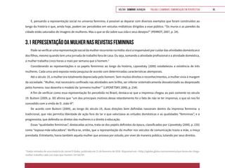 VOLTAR SUMÁRIO avançar Trilhas e Caminhos: Comunicação em Perspectiva 39
E, pensando a representação social no universo feminino, é possível se deparar com diversos exemplos que foram construídos ao
longo da história e que, ainda hoje, podem ser percebidos em veículos midiáticos dirigidos a esse público. “Os muros e as paredes da
cidade estão saturados de imagens de mulheres. Mas o que se diz sobre sua vida e seus desejos?” (PERROT, 2007, p. 24).
3.1 REPRESENTAÇÃO DA MULHER NAS REVISTAS FEMININAS
Pode-severificarumarepresentaçãosocialdamulherrecorrentenamídia:elaéaresponsávelporcuidardasatividadesdomésticase
dos filhos, mesmo quando tem uma jornada de trabalho fora de casa. Ou seja, somando a atividade profissional e a atividade doméstica,
a mulher trabalha cinco horas a mais por semana que o homem.4
Considerando as representações e os papéis femininos ao longo da história, Lipovetsky (2000) estabeleceu a existência de três
mulheres. Cada uma será exposta nesta pesquisa de acordo com determinadas características atemporais.
Até o século 19, a mulher era totalmente depreciada pelo homem. Sem muitos direitos e reconhecimentos, a mulher vivia à margem
da sociedade. “Mulher, mal necessário confinado nas atividades sem brilho, ser inferior sistematicamente desvalorizado ou desprezado
pelos homens: isso desenha o modelo da ‘primeira mulher’” (LIPOVETSKY, 2000, p. 234).
A fim de verificar como essa representação foi percebida no Brasil, destaca-se que a imprensa chegou ao país somente no século
19. Buitoni (2009, p. 30) afirma que “um dos principais motivos desse retardamento foi o fato de não se ter imprensa, o que só nos foi
concedido com a vinda de D. João VI”.
De acordo com Buitoni (2009), ao longo do século 19, duas direções bem definidas nasceram dentro da imprensa feminina: a
tradicional, que não permitia liberdade de ação fora do lar e que valorizava as virtudes domésticas e as qualidades “femininas”, e a
progressista, que defendia os diretos das mulheres e o direito à educação.
Essas “qualidades femininas”, destacadas acima, trata-se dos papéis definidos da época, classificados por Lipovetsky (2000, p. 235)
como “esposa-mãe-educadora”. Verifica-se, então, que a representação da mulher nos veículos de comunicação trazia a mãe, a moça
prendada. Entretanto, havia também aquela mulher que ansiava por estudo, por viver de maneira pública, lutando por seus direitos.
4
Dados retirados de uma matéria do Jornal O Globo, publicada em 21 de fevereiro de 2016. Disponível em: <http://oglobo.globo.com/economia/que-horas-ele-chega-
mulher-trabalha-cada-vez-mais-que-homem-18718278>.
 