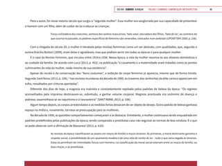 VOLTAR SUMÁRIO avançar Trilhas e Caminhos: Comunicação em Perspectiva 40
Para o autor, foi nesse mesmo século que surgiu a “segunda mulher”. Essa mulher era vangloriada por sua capacidade de presentear
o homem com um filho, além de cuidar do lar e educar as crianças.
Força civilizadora dos costumes, senhora dos sonhos masculinos, ‘belo sexo’, educadora dos filhos, ‘fada do lar’, ao contrário do
que ocorria no passado, os poderes específicos do feminino são venerados, colocados num pedestal (LIPOVETSKY, 2000, p. 236).
Com a chegada do século 20, a mulher é retratada pelas revistas femininas como um ser abstrato, com qualidades, que, segundo a
autora Dulcília Buitoni (2009), eram belas e agradáveis, mas que podiam servir em todas as épocas e para qualquer mulher.
É o caso da Revista Feminina, que circulou entre 1914 e 1936. Nessa época, a vida da mulher resumia-se aos afazeres domésticos e
ao cuidado da família. De acordo com Luca (2013, p. 452), na publicação “o casamento e a maternidade eram tratados como os pontos
culminantes da vida da mulher, razão mesma de sua existência”.
Apesar do recato e da conservação dos “bons costumes”, a exibição do corpo feminino já aparecia, mesmo que de forma tímida.
Segundo Sant’Anna (2013, p. 106), “nas revistas mundanas da década de 1900, os traseiros das senhoritas da elite carioca apareciam em
tufos, ressaltados por cinturas apertadas”.
Diferente dos dias de hoje, a magreza era malvista e constantemente rejeitada pelos padrões de beleza da época. “Os regimes
aconselhados pela imprensa destinavam-se, sobretudo, a ganhar volume corporal. Magreza acentuada era sinônimo de doença e
pobreza, assemelhava-se ao raquitismo e à neurastenia” (SANT’ANNA, 2013, p. 106).
Algum tempo depois, os corpos arredondados e as medidas fartas deixaram de ser objeto de desejo. Outro padrão de beleza ganhava
espaço na mídia e, novamente, tornava-se preocupação para as mulheres.
Na década de 1950, as questões comportamentais começaram a se destacar. Entretanto, a mulher continuava sendo enquadrada em
padrões predefinidos pelas publicações da época, sendo comparada a prostitutas caso não seguisse as normas de boa conduta. É o que
se pode observar com a afirmação de Bassanezi (2013, p. 610):
As revistas da época classificavam as jovens em moças de família e moças levianas. Às primeiras, a moral dominante garantia o
respeito social, a possibilidade de um casamento-modelo e de uma vida de rainha do lar – tudo o que seria negado às levianas.
Estas se permitiam ter intimidades físicas com homens; na classificação da moral social estariam entre as moças de família, ou
boas moças, e as prostitutas.
 