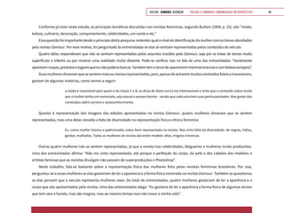 VOLTAR SUMÁRIO avançar Trilhas e Caminhos: Comunicação em Perspectiva 44
Conforme já visto neste estudo, as principais temáticas discutidas nas revistas femininas, segundo Buitoni (2009, p. 25), são “moda,
beleza, culinária, decoração, comportamento, celebridades, um conto e etc.”
Essaquestãofoiimportantedesdeoprincipiodestapesquisa:entenderqualoníveldeidentificaçãodamulhercomostemasabordados
pela revista Glamour. Por esse motivo, foi perguntado às entrevistadas se elas se sentiam representadas pelos conteúdos do veículo.
Quatro delas responderam que não se sentiam representadas pelos assuntos trazidos pela Glamour, seja por se tratar de temas muito
superficiais e infantis ou por mostrar uma realidade muito distante. Pode-se verificar isso na fala de uma das entrevistadas: “Geralmente
aparecemroupas,produtoselugaresqueeunãopoderiabancar.Tambémtemolancedeapareceremmeninasbrancasecombelezaeuropeia”.
Duasmulheresdisseramquesesentemmaisoumenosrepresentadas,pois,apesardeacharemmuitosconteúdosfúteiseinacessíveis,
gostam de algumas matérias, como vemos a seguir:
a moda é inacessível para quem é da classe C e B, as dicas de dieta nunca me interessaram e sinto que o conteúdo cobra muito
que a mulher tenha um namorado, seja sexual e sempre bonita – sendo que cada uma tem suas particularidades. Mas gostei dos
conteúdos sobre carreira e autoconhecimento.
Quanto à representação das imagens das edições apresentadas na revista Glamour, quatro mulheres disseram que se sentem
representadas, mas uma delas ressalta a falta de diversidade na representação física e étnica feminina:
Eu, como mulher branca e padronizada, estou bem representada na revista. Mas sinto falta da diversidade, de negras, índias,
gordas, malhadas. Todas as mulheres da revista são estilo modelo: altas, magras e brancas.
Outras quatro mulheres não se sentem representadas, já que a revista traz celebridades, blogueiras e mulheres muito produzidas.
Uma das entrevistadas afirma: “Não me sinto representada, até porque a perfeição do corpo, da pele e dos cabelos das modelos e
artistas famosas que as revistas divulgam não passam de superproduções e Photoshop”.
Neste trabalho, fala-se bastante sobre a representação física das mulheres feita pelas revistas femininas brasileiras. Por isso,
perguntou-se a essas mulheres se elas gostariam de ter a aparência e a forma física mostrada na revista Glamour. Também se questionou
se elas pensam que o veículo representa mulheres reais. Do total de entrevistadas, quatro mulheres gostariam de ter a aparência e o
corpo que são apresentados pela revista. Uma das entrevistadas alega: “Eu gostaria de ter a aparência e forma física de algumas atrizes
que tem seio e bunda, mas são magras, mas ao mesmo tempo isso não move a minha vida”.
 
