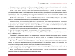 VOLTAR SUMÁRIO avançar Trilhas e Caminhos: Comunicação em Perspectiva 45
Outras quatro mulheres disseram que estão felizes com sua aparência e que não se deixam influenciar pelos padrões da mídia, mas,
dentro desse número, duas delas acreditam que há coisas para melhorar na sua aparência.
Quanto à revista Glamour apresentar mulheres reais, seis das entrevistadas pensam que a publicação não representa a realidade.
Uma das entrevistadas ressalta: “Acredito que as mulheres reais são todas: magras, gordas, atléticas, fofinhas, brancas, negras, índias, de
todos os cabelos e cor de olhos. Mas o que vemos na revista é só um tipo: o padrão”. Outra mulher, inclusive, opina: “Acho que a revista
deve usar a beleza real como parâmetro, e não o contrário”.
As três outras mulheres pensam que, no caso específico dessa revista, a mulher é mostrada de forma real, apesar de uma delas
admitir que as mulheres apresentadas pela revista são favorecidas em função da sua rotina.
Sobre o consumo de cosméticos, perguntou-se às mulheres se elas já haviam adquirido algum produto depois de vê-lo exposto
em uma revista. Também foi questionado sobre o resultado obtido com o uso do produto. Do total de mulheres, seis responderam
que já compraram algum cosmético, dentro desse número, quatro afirmaram que o resultado foi satisfatório. É o que conta uma das
entrevistadas: “Já tive vários resultados bem positivos em que descobri ótimos produtos”.
Outras duas mulheres alegaram que nem sempre obtiveram êxito: “Algumas vezes os resultados foram satisfatórios e em outras não”.
As outras três entrevistadas nunca compraram esses produtos após serem divulgados em revistas.
Quando questionadas sobre a frequência com que usam cosméticos, 100% das mulheres entrevistadas responderam que usam esse
tipo de produto todos os dias.
Considerando as respostas, pode-se verificar que todas as mulheres entrevistadas sentem um desconforto em aparecer em público
com sua beleza natural. Essa atitude vai ao encontro do que Lipovetsky (2000, p. 155) afirma, quando diz que a mídia caracteriza o
“feminino como o gênero destinado à beleza”.
As mulheres que participaram da pesquisa também foram questionadas sobre a realização de procedimentos estéticos e cirurgias
plásticas. Das entrevistadas, 44,4% já realizaram algum tipo de procedimento; 33,3% já pensaram em fazer; 11,1% já pensaram, mas
ainda não fizeram efetivamente e 11,1% nunca pensaram em realizar algum tipo de procedimento.
Nessas respostas, ficaram evidentes os dados trazidos anteriormente na pesquisa feita pela ISAPS, que revelou mais de 1.491.721
procedimentos cirúrgicos feitos no Brasil em 2013.
Por fim, as entrevistadas foram convidadas a refletir sobre sua própria beleza. A pergunta questionava se essas mulheres se sentiam
bonitas fisicamente. Sete das entrevistadas disseram que se sentem bonitas.
 