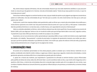 VOLTAR SUMÁRIO avançar Trilhas e Caminhos: Comunicação em Perspectiva 46
Mas, dentro dessas respostas afirmativas, três das entrevistadas disseram que não estão totalmente satisfeitas ou que procuram
mudar as coisas de que não gostam em si mesmas. Uma das entrevistadas explica: “Gosto do que vejo quando me arrumo, e o que me
incomoda procuro mudar”.
Outras duas mulheres alegaram se sentirem bonitas às vezes, seja por estado de espírito ou por julgarem que algumas características
podem ser melhoradas. Uma das entrevistadas diz que “tem dias que eu acordo e me sinto muito bonita e tem dias que eu acho que
poderia estar melhor”.
Sendo assim, a partir das respostas obtidas neste questionário, pode-se afirmar que a maioria das entrevistadas não acredita que a
revista Glamour apresenta uma mulher real. Esse posicionamento está de acordo com o que Luca (2013, p. 463) aponta: “o destinatário
ideal dos periódicos femininos é, no mais das vezes, a mulher branca, com capacidade de consumo e heterossexual”.
Sobre os conteúdos abordados na Glamour, várias mulheres relataram que são muito superficiais. Essa percepção vai ao encontro de
Buitoni (2009, p.24), que alega que “tenta-se criar um mundo da mulher para que ela fique dentro dele e nunca saia”, segundo a autora,
“é justamente aí que está a falha que desvincula a mulher de sua época e seu contexto”.
Atualmente, vive-se na era da terceira mulher apresentada por Lipovetsky (2000), em que a mulher tem direito ao voto, legitimidade
dos estudos e do trabalho, “descasamento” e controle da procriação. As respostas do questionário mostram uma mulher que sabe o
que quer, que forma opiniões embasadas e que defende seus ideais. Uma mulher que, apesar de ainda ser vítima da mídia, já apresenta
traços de descontentamento com a imagem que vê nas páginas das revistas.
5 CONSIDERAÇÕES FINAIS
De acordo com as hipóteses apresentadas no início desta pesquisa, pode-se constatar que a revista Glamour realmente cria um
padrão, considerado como ideal de mulher e beleza, e sugere que a leitora o siga, já que, segundo a maioria das entrevistadas, a revista
geralmente apresenta uma beleza difícil de ser conquistada por grande parte das mulheres.
E, apesar de a maioria das mulheres, que responderam o questionário ter afirmado se sentirem bonitas e pouco influenciadas
pelos padrões de beleza da revista, todas elas afirmaram fazer o uso de cosméticos todos os dias, o que revela certa insegurança com a
aparência. Além disso, a maioria das entrevistadas disse já ter comprado algum produto após vê-lo nas páginas de uma revista, o que
corrobora a hipótese referente ao consumo feminino, que pode ser influenciado por uma promessa, um testemunho, ou mesmo o desejo
de mudança.
 