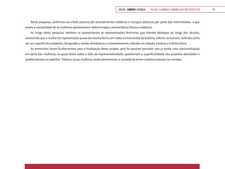 VOLTAR SUMÁRIO avançar Trilhas e Caminhos: Comunicação em Perspectiva 47
Nesta pesquisa, confirmou-se a forte procura por procedimentos estéticos e cirurgias plásticas por parte das entrevistadas, o que
revela a necessidade de as mulheres apresentarem determinadas características físicas e estéticas.
Ao longo desta pesquisa, também se apresentaram as representações femininas que tiveram destaque ao longo dos séculos,
concluindo que a mulher foi representada quase da mesma forma em todos os momentos da história: inferior ao homem, definida como
um ser superficial e subjetivo, designada a tarefas domésticas e constantemente cobrada em relação à beleza e à forma física.
As entrevistas foram fundamentais para a finalização deste projeto, pois foi possível perceber que já existe uma conscientização
em parte das mulheres, as quais falam sobre a falta de representatividade, questionam a superficialidade dos assuntos abordados e
problematizam os padrões. Todavia, essas mulheres ainda demonstram a vontade de terem a beleza exposta nas revistas.
 