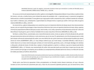 VOLTAR SUMÁRIO avançar Trilhas e Caminhos: Comunicação em Perspectiva 55
identidades femininas a partir do negativo, construindo narrativas morais que normatizam os sonhos de felicidade para as
mulheres (ADELMAN; CORRÊA; RUGGI; TROVÃO, 2011, p. 189-190).
Porsuavez,emtermosderepresentaçãodamulher,ogênerocinematográficohollywoodianoWesterntrouxeíndiosecaubóisàstelas
de cinema e, com eles, a mulher branca como símbolo dos valores da sociedade cristã – a repressão sexual, o casamento monogâmico
heterossexual e o direito à propriedade. É nesse gênero que surge aquela mulher compreensiva, dócil, confiável e bastião da civilização.
Essa mulher é redentora, pura, simbolizando a superioridade da civilização branca e aquela que acolhe o herói que voltou da guerra
violenta (MASCARELLO, 2006, p. 166-167).
Da mesma forma, o gênero hollywoodiano noir caracteriza-se por um tratamento distintivo do desejo sexual e dos relacionamentos
sexuais, com um conjunto de personagens e tipos masculinos e femininos, bem como um repertório distintivo de traços, ideias, aspectos
e formas de comportamento diferenciado para os sexos. Assim sendo, o noir, então, representa um dos elementos centrais da “cultura da
desconfiança” do pós-guerra, que é a intensa rivalidade entre os sexos masculinos e femininos (MASCARELLO, 2006, p. 182).
No Brasil, a análise fílmica, caracterizada como a teoria feminista do cinema, iniciou-se apenas no final da década de 80, partindo
dos posicionamentos teóricos de britânicos e norte-americanos, que, já nos anos 70, apresentavam uma linha de pesquisa que se volta
para estudar as formas de representação da mulher, com uma releitura do star system americano e da fascinação do público por atores/
atrizes de cinema (GUBERNIKOFF, 2009, p. 2). Esse enfoque evidencia que, por muito tempo, a sociedade defendeu a ideia de que a
mulher deveria ter um baixo nível de educação no Brasil, em nome da família, garantindo, assim, a formação ideológica do indivíduo
e reforçando a divisão de classes. Ao lado disso, a Igreja e o Estado ajudaram a reprimir e a reforçar o que já era imposto pela família
(GUBERNIKOFF, 2009, p. 3). Portanto, essa representação da mulher está associada àquilo que ainda hoje se espera que ela seja, bem
como à maneira com que age e se comporta, pois as atitudes e os comportamentos utilizados dentro do cinema e na mídia vêm servindo
de modelo para todas as mulheres. Dessa forma:
Oqueateoriafeministadocinemaprocurademonstraréqueessesestereótiposimpostosàmulher,atravésdamídia,funcionam
como uma forma de opressão, pois, ao mesmo tempo em que a transformam em objeto [...], a anulam como sujeito e recalcam
seu papel social (GUBERNIKOFF, 2009, p. 4).
Sendo assim, essa forma de representar é feita, principalmente, no chamado cinema clássico americano, em que o discurso
narrativo se torna uma forma de calcamento pelo sexo, a favor de uma economia capitalista patriarcal, que, da mesma forma, tenta
 