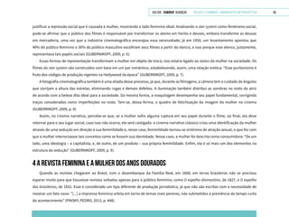 VOLTAR SUMÁRIO avançar Trilhas e Caminhos: Comunicação em Perspectiva 56
justificar a repressão social que é causada à mulher, mostrando o lado feminino ideal. Analisando o star system como fenômeno social,
pode-se afirmar que o público dos filmes é responsável por transformar os atores em heróis e deuses, embora transforme as deusas
em mercadoria, uma vez que a indústria cinematográfica encorajou essa necessidade; já em 1950, um levantamento apontou que
48% do público feminino e 36% do público masculino escolhiam seus filmes a partir do elenco, e isso porque esse elenco, justamente,
representava tais papéis sociais (GUBERNIKOFF, 2009, p. 6).
Essas formas de representação transformam a mulher em objeto de troca; isso estaria ligado ao status da mulher na sociedade. Os
filmes do star system são construídos com base em um par romântico, estabelecendo, assim, uma relação erótica: “Esse puritanismo é
fruto dos códigos de produção vigentes na Hollywood da época” (GUBERNIKOFF, 2009, p. 7).
A fotografia cinematográfica também é uma aliada desse processo, já que, durante as filmagens, a câmera tem o cuidado de ângulos
que corrijam a altura das estrelas, eliminando rugas e demais defeitos. A iluminação também distribui as sombras no rosto da atriz
de acordo com a beleza dita ideal para a sociedade. Da mesma forma, a maquilagem desempenha seu papel fundamental, corrigindo
traços considerados como imperfeições no rosto. Tem-se, dessa forma, o quadro de fetichização da imagem da mulher no cinema
(GUBERNIKOFF, 2009, p. 8).
Assim, no cinema narrativo, percebe-se que, se a mulher sofre alguma ruptura em seu papel durante o filme, ao final, ela deve
retornar para o seu lugar social; caso isso não ocorra, ela será castigada: o cinema narrativo clássico criou uma identificação da mulher
através de uma sedução em direção à sua feminilidade e, nesse caso, feminilidade tornou-se sinônimo de atração sexual, o que fez com
que a mulher interiorizasse tais conceitos como se fossem sua identidade. Nesse caso, a mulher foi descrita como consumidora: “De um
lado, uma ideologia – a capitalista, e, de outro, de um produto – sua própria feminilidade. Enfim, ela é só mais um dos elementos na
estrutura da sedução” (GUBERNIKOFF, 2009, p. 9).
4 A REVISTA FEMININA E A MULHER DOS ANOS DOURADOS
Quando as revistas chegaram ao Brasil, com o desembarque da Família Real, em 1808; em terras brasileiras não se precisou
esperar muito para que houvesse revistas voltadas apenas para o público feminino, como O espelho diamantino, de 1827, e O espelho
das brasileiras, de 1831. Esse é considerado um tipo diferente de produção jornalística, já que não são escritas com a necessidade de
mostrar um fato novo: “[...] a imprensa feminina orbita em torno de temas mais perenes, não submetidos à premência do tempo curto
do acontecimento” (PINSKY; PEDRO, 2013, p. 448).
 
