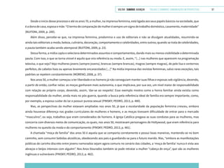 VOLTAR SUMÁRIO avançar Trilhas e Caminhos: Comunicação em Perspectiva 57
Desde o início desse processo e até os anos 70, a mulher, na imprensa feminina, está ligada aos seus papéis básicos na sociedade, que
é a dona de casa, esposa e mãe: “O termo de comparação de mulher é sempre um signo de trabalho doméstico, casamento, maternidade”
(BUITONI, 2009, p. 200).
Além disso, percebe-se que, na imprensa feminina, predomina o uso de editoriais e não se divulgam atualidades, resumindo-se
ainda tais editoriais a moda, beleza, culinária, decoração, comportamento e celebridades, entre outros; quando se trata de celebridades,
a pauta também acaba sendo atemporal (BUITONI, 2009, p. 23).
Dessa forma, a mídia capta e seleciona determinados assuntos e comportamentos, dando mais ou menos visibilidade a determinada
pauta. Com isso, o que se torna visível é aquilo que vira referência ou moda. E, assim, “[...] nas mulheres que aparecem na programação
televisa, o que vejo? Vejo mulheres jovens (sempre jovens), brancas (sempre brancas), magras (sempre magras), de pele lisa e contornos
perfeitos, de cabelos lisos ou apenas levemente encaracolados [...]” Na mídia impressa das revistas femininas, salvo raras exceções, tais
padrões se repetem constantemente (MORENO, 2008, p. 37).
Nos anos 50, a mulher começou a ter liberdade e os homens já não conseguiam manter suas filhas e esposas sob vigilância, devendo,
a partir de então, confiar nelas: as moças ganharam mais autonomia, o que implicava, por sua vez, um nível maior de responsabilidade
com relação ao próprio corpo, devendo, assim, ‘dar-se ao respeito’. Esse exemplo mostra como a honra familiar ainda existia como
responsabilidade da mulher, ainda mais no pós-guerra, quando a busca pela referência ideal de família era sempre importante, como,
por exemplo, a esposa cuidar do lar e possuir pureza sexual (PINSKY; PEDRO, 2013, p. 480).
Mas, as perspectivas da mulher estavam ampliadas nos anos 50, já que a escolaridade da população feminina cresceu, embora
ainda houvesse diferença nas grades curriculares de mulheres e homens, e as moças tivessem dificuldade de entrar para o mercado
“masculino”, ou seja, trabalhos que eram considerados de homens. A Igreja Católica pregava as suas condutas para as mulheres, mas
concorria com diversos meios de comunicação, os quais, nos anos 50, mostravam personagens de Hollywood, que eram referência para
mulheres no quesito da moda e do comportamento (PINSKY; PEDRO, 2013, p. 481).
A chamada “moça de família” dos anos 50 é aquela que se comporta corretamente e possui boas maneiras, mantendo-se no bom
caminho, sem consumir bebidas alcoólicas, obedecendo aos pais e guardando-se para o futuro marido. Mas, “embora as manifestações
públicas de carinho discreto entre jovens namorados sejam agora comuns no cenário das cidades, a ‘moça de família’ nunca é vista aos
abraços e beijos intensos com alguém”. Nos Anos Dourados também se pode retratar a mulher “cabeça de onça”, que são as mulheres
ingênuas e vulneráveis (PINSKY; PEDRO, 2013, p. 482).
 