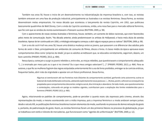 VOLTAR SUMÁRIO avançar Trilhas e Caminhos: Comunicação em Perspectiva 58
Também nos anos 50, houve o início de um desenvolvimento na industrialização da imprensa brasileira e, com isso, as revistas
também entraram em uma fase de produção industrial, principalmente as ilustradas e as revistas femininas. Dessa forma, as revistas
desenvolviam metas empresariais. Foi nessa década que aconteceu o lançamento da revista Capricho, em 1952, que publicava
basicamente quadrinhos de Walt Disney. Com a vinda da Capricho aconteceu, então, uma nova fase para o mercado editorial feminino,
que fez com que as vendas da revista aumentassem e fizessem sucesso (BUITONI, 2009, p. 98).
Com o aparecimento de novas revistas ilustradas e femininas, houve, também, um aumento de ídolos nacionais, que eram favorecidos
pelos meios de comunicação. Assim, “Na década anterior, ainda predominavam os artistas de Hollywood, e havia meia dúzia de estrelas
brasileiras. Apesar de ter continuado em 1950, a mitologia estrangeira começou a abrir alguns espaços para os nativos” (BUITONI, 2009, p. 99).
Com a era do rock’n’roll nos anos 50, houve uma drástica mudança entre os jovens, que passaram a se diferenciar dos adultos pela
forma de vestir e falar, principalmente em ambientes de consumo de filmes, discos e livros. A classe média da época aprovava esses
comportamentos ditos como ‘próprios da idade’, já que os adultos acreditavam que, se educados corretamente, seguiriam, depois, um
bom caminho (PINSKY; PEDRO, 2013, p. 484).
Nessa época, começam a surgir os jovens rebeldes e, entre eles, as moças rebeldes, que questionavam o comportamento adequado:
“[...] o ensinado por meus pais ou o que vi no cinema? Ou o que meus amigos valorizam? [...]” (PINSKY; PEDRO, 2013, p. 484). Para as
autoras, o que fez as mulheres fugirem das regras estipuladas anteriormente foi o uso de livros proibidos, entregar-se às carícias eróticas,
frequentar bailes, abrir mão da virgindade e apostar em um futuro profissional. Dessa forma,
Algumas se aventuraram até nas fronteiras mais distantes do comportamento aceitável, ganhando certa autonomia; outras se
bateramdemododeliberadocontraelas,adotandoexplicitamentenovasposturas.[...]Muitas,porém,sofreramasconsequências
propaladas para comportamentos desviantes: estigma social, discriminação e abandono. De todo modo, seus questionamentos
e contestações, colocando em perigo os modelos vigentes, contribuíram para a ampliação dos limites estabelecidos para o
feminino (PINSKY; PEDRO 2013, p. 485).
Agora, relacionando-se padrões de comportamento, pode-se perceber o quanto esses são expressos pelo cinema, através das
representações da moda, o mesmo acontecendo com a mídia impressa, pois a imprensa feminina e a moda andaram sempre juntas:
desde o século XIX, as publicações femininas brasileiras traziam elementos da moda, auxiliando no processo de democratização do gosto
e, portanto, de padronização do gosto. Assim, as revistas femininas foram um dos primeiros fatores no processo de globalização, já que
se trabalhava com estilo e trânsito de mercadorias, que funcionavam como “agentes de uniformização” (BUITONI, 2009, p. 12).
 