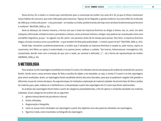 VOLTAR SUMÁRIO avançar Trilhas e Caminhos: Comunicação em Perspectiva 59
Dessa forma, foi a moda e o cinema que contribuíram para a construção da mulher nos anos 40 e 50, já que os filmes mostravam
novos hábitos de consumo, que eram reforçados pela imprensa: “Apesar de ter flagrado a ‘garota moderna’ nos anos 1950, foi na década
de 1960 que a mística do jovem – e da juventude – se instalou na mídia, predominando até hoje como atributo fundamental para homens
e mulheres” (BUITONI, 2009, p. 12).
Deve-se destacar, da mesma maneira, a forma com que o texto da imprensa feminina se dirigia à leitora: vós, tu, você. Um jeito
coloquial, eliminando a distância entre o jornalista e a leitora, como se fossem íntimos e amigos. Isso poderia ser conceituado como uma
armadilha linguística, já que, “se alguém nos diz ‘pare!’, nós paramos antes de ter tempo para pensar. Pois bem, a imprensa feminina
elegeu a função conativa como sua preferida – o que também foi feito pela publicidade – e resistir, quem há de?” (BUITONI, 2009, p. 191).
Ainda hoje, insistente e predominantemente, a mulher que é retratada na imprensa feminina é casada ou, pelo menos, aspira ao
casamento, tem filhos ou aspira à maternidade, é ou parece jovem, vaidosa e cuidada: “Ser branca, heterossexual, monogâmica, fiel,
comportada, decidir mais com a emoção do que com a razão, ser sensível e delicada[...]” – eis a forma de representação da mulher
(MORENO, 2008, p. 45).
5 METODOLOGIA
Para analisar as três reportagens escolhidas da revista OCruzeiro, foi utilizada a técnica de pesquisa de análise de conteúdo de Laurence
Bardin. Sendo assim, nessa primeira etapa, foi feita a escolha do objeto a ser estudado, ou seja, a revista O Cruzeiro e as três reportagens
para serem analisadas. Assim, as reportagens foram escolhidas dentro dos anos dourados, para que se pudessem resgatar três grandes e
diferentes musas do cinema da época. Na segunda etapa, foi realizada a exploração do material coletado. Na terceira fase, foi feita a análise
do material, para, após, realizar-se a interferência e a interpretação a partir das reportagens de O Cruzeiro que foram selecionadas.
As análises das reportagens foram feitas a partir de categorias preestabelecidas, a fim de aplicar o conteúdo estudado nas matérias
coletadas. Essas categorias de análise são as seguintes:
1.	 gênero textual dentro do jornalismo cultural;
2.	 fontes utilizadas;
3.	 diagramação e fotografia;
4.	 como as musas eram retratadas nas reportagens a partir dos adjetivos e/ou das palavras utilizadas nas reportagens;
5.	 figurino/ moda, como mostrados na fotografia da reportagem.
 
