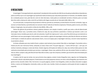 VOLTAR SUMÁRIO avançar Trilhas e Caminhos: Comunicação em Perspectiva 60
6 RESULTADOS
Areportagem“AamargahistóriadeJudyGarland”,daediçãode4denovembrode1950,foiescritapelojornalistaMariusSwenderson;
pode-se verificar que é uma reportagem que aprofunda relatos da doença que Judy estava passando no momento, com detalhes. Apesar
de o conteúdo parecer novo, pelo fato de a atriz ter sido internada, o texto pode ser considerado narrativo e literário, pois é um texto
descritivo sobre a doença de Judy e como foi sua história até chegar ao ponto de ser internada (LIMA, 2004, p. 44).
Se, acima de tudo, o compromisso do jornalismo é informar, permite-se, entretanto, ao texto literário reinventar conteúdos. Logo, ao
escrever um texto literário, o jornalista deve ser sensível e não ter medo de ser literário e expressivo. Portanto, pode-se narrar, com efeito,
beleza e imaginação, mas sem perder os fatos de vista (BOAS, 1996, p. 60).
Dentro dos gêneros do jornalismo cultural, podemos destacar, com relação à matéria, o perfil, que conta a vida de determinado
personagem. Nesse caso, o jornalista conta a história de Judy, dos seus primeiros casamentos e motivos que levaram a atriz a ser
internada e tomar remédios para dormir, além de calmantes. O perfil não “glamouriza” a atriz, como Piza (2013) diz que normalmente os
perfis fazem com seus personagens. Existe também, nessa matéria, o gênero de reportagem noticiosa, pelo fato de informar aos leitores
a internação e o estado de saúde de Judy Garland. Assim, cria-se um espaço para a reportagem noticiosa, e ela tem muita importância
no jornalismo cultural.
As fontes utilizadas para essa matéria foram a própria Judy Garland, já que existem falas dela na reportagem. O jornalista conta a
história da atriz sem mencionar fontes, utilizando, às vezes, frases como “há quem diga que...”, “outros afirmam que...”, sem que, em
nenhum momento, destaque o nome das fontes. Existem algumas afirmações de médicos de Judy, mas nenhum deles parece ter sido
realmente entrevistado pelo jornalista que escreveu a reportagem. Nesse caso, podemos afirmar que não existem fontes na matéria, a
não ser, talvez, a própria Judy, pelo fato de haver falas dela no texto, o que não comprova, também, que ela tenha sido entrevistada para
essa reportagem.
A matéria não foi capa da revista; nas suas primeiras duas páginas, existem muitas fotografias (seis), algumas com fotolegendas,
mostrando a vida de Judy desde pequena. O texto baseia-se em duas pequenas colunas, em meio a várias fotografias, que mostram uma
garota normal, tocando violão e feliz. Na terceira e na quarta páginas, existem nove fotografias, sendo uma delas estourada na página
direita, e outras com fotolegenda, mostrando, ainda, sua vida e seus maridos. Existe uma pequena continuação do texto na página da
esquerda.
 