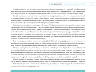 VOLTAR SUMÁRIO avançar Trilhas e Caminhos: Comunicação em Perspectiva 61
Após algumas páginas, o texto continua, com duas colunas grandes de texto corrido e um anúncio à esquerda do texto. Quatro páginas
depois, vemos mais uma grande coluna de texto, ao lado de outra coluna, com outro texto, o que pode confundir o leitor. A matéria finaliza
em um pequeno parágrafo, em que o leitor deve voltar à página 36, sendo que a última havia sido a 102, para finalizar a leitura do texto.
Os adjetivos utilizados na reportagem voltam-se, principalmente, ao desgosto, à tristeza, ao terror e ao desprezo, chamando Judy
de confusa e atribulada. No decorrer da matéria, é falado sobre seu primeiro casamento e do segundo, consequentemente. Em um
momento do texto, o jornalista parece mostrar que, sem o seu primeiro marido, Judy tornou-se confusa: “outros afirmam que a causa da
alteração nervosa de Judy é uma certa personalidade de Hollywood (não é seu marido)”.
Em diversos momentos do texto, é mostrado que Judy buscava a felicidade em seus casamentos, mas, ao fim, nem o seu segundo
casamento durou pela sua confusão psicológica. A atriz não conseguia finalizar seus trabalhos nos filmes, acabava tomando soníferos e
calmantes. Por ser uma pessoa muito nervosa, segundo o escritor da matéria, chegou um momento em que Judy chorava pelo simples
fato de o diretor ordenar-lhe que refizesse uma cena. O jornalista conta que, no momento em que Judy chegou ao hospital para exames,
ela pesava menos de 43 quilos pelos efeitos colaterais dos remédios que tomava. O autor do texto finaliza a reportagem frisando que
“somente o tempo nos dirá se ela continuará trabalhando para eles ou para qualquer outro estúdio, e nesse meio tempo, um grande
talento está sendo submerso num mar de doença e desespero”.
Dessa maneira, pode-se relacionar a maneira com que Judy Garland é tratada nessa reportagem, como as musas do cinema no
gênero Western, a mulher que necessita ser cuidada por alguém, sensível (MASCARELLO, 2006). Em nenhum momento da reportagem, é
falado algum outro adjetivo para a atriz, apenas é destacada como doente e confusa, ou seja, alguém que precisa de ajuda.
Entende-se que Judy Garland foi uma mulher que era descrita nas revistas da época (anos 50): a mulher que busca um bom marido
para ter uma família e já inicia uma carreira profissional, porque a mulher começa, nessa época, a ter liberdade e, mesmo que os homens
já não consigam mantê-las sob vigilância, elas continuam com o dever de serem boas mães e filhas, apesar de já começarem a se inserir
no mercado de trabalho. Dessa maneira, então, Judy seria a “moça de família” dos anos 50 que Hollywood corrompeu, até mesmo pelo
fato de, na primeira página da matéria, à esquerda, haver uma fotolegenda com a frase “Hollywood, cidade do pecado?”
O figurino mostrado nas reportagens é luxuoso, já que, na primeira página da matéria, à direita, Judy encontra-se sentada no chão
com um vestido de gala e isso ocorre novamente, na próxima página, na fotografia estourada. Portanto, a revista enfatiza a vida de luxo
e a liberdade de Judy, mas mostra o triste fim de uma vida de excessos, através dos quais ela não consegue realizar os verdadeiros ideais
femininos e, ao fim, é severamente punida por isso.
 