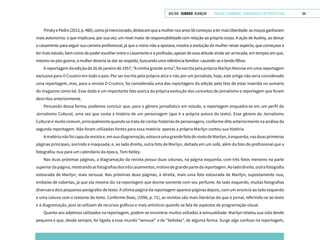 VOLTAR SUMÁRIO avançar Trilhas e Caminhos: Comunicação em Perspectiva 64
PinskyePedro(2013,p.480),comojámencionado,destacamqueamulhernosanos50começouatermaisliberdade:asmoçasganharam
mais autonomia, o que implicava, por sua vez, um nível maior de responsabilidade com relação ao próprio corpo. A ação de Audrey, ao deixar
o casamento para seguir sua carreira profissional, já que o noivo não a apoiava, mostra a evolução da mulher nesse aspecto, que começava a
ter mais estudo, bem como de poder escolher entre o casamento e a profissão, apesar de essa atitude ainda ser arriscada, em tempos em que,
mesmo no pós-guerra, a mulher deveria se dar ao respeito, buscando uma referência familiar: casando-se e tendo filhos.
A reportagem da edição de 26 de janeiro de 1957, “A minha grande arma”, foi escrita pela própria Marilyn Monroe em uma reportagem
exclusiva para O Cruzeiro em todo o país. Por ser escrita pela própria atriz e não por um jornalista, hoje, este artigo não seria considerado
uma reportagem, mas, para a revista O Cruzeiro, foi considerada uma das reportagens da edição pelo fato de estar inserida no sumário
do magazine como tal. Esse dado é um importante fato acerca da própria evolução dos conceitos de jornalismo e reportagem que foram
descritos anteriormente.
Pensando dessa forma, podemos concluir que, para o gênero jornalístico em estudo, a reportagem enquadra-se em um perfil do
Jornalismo Cultural, uma vez que conta a história de um personagem (que é a própria autora do texto). Esse gênero do Jornalismo
Cultural é muito comum, principalmente quando se trata de contar histórias de personagens, conforme dito anteriormente na análise da
segunda reportagem. Não foram utilizadas fontes para essa matéria: apenas a própria Marilyn contou sua história.
A matéria não foi capa da revista e, em sua diagramação, estoura uma grande foto do rosto de Marilyn, à esquerda, nas duas primeiras
páginas principais, sorrindo e maquiada; e, ao lado direito, outra foto de Marilyn, deitada em um sofá, além da foto do profissional que a
fotografou nua para um calendário da época, Tom Kelley.
Nas duas próximas páginas, a diagramação da revista possui duas colunas, na página esquerda, com três fotos menores na parte
superiordapágina,mostrandoasfotografiasdostrêscasamentos,motivodegrandepartedareportagem.Aoladodireito,outrafotografia
estourada de Marilyn, mais sensual. Nas próximas duas páginas, à direita, mais uma foto estourada de Marilyn, supostamente nua,
embaixo de cobertas, já que ela mesma diz na reportagem que dorme somente com seu perfume. Ao lado esquerdo, muitas fotografias
diversas e dois pequenos parágrafos de texto. A última página da reportagem aparece páginas depois, com um anúncio ao lado esquerdo
e uma coluna com o restante do texto. Conforme Boas, (1996, p. 71), as revistas são mais literárias do que o jornal, referindo-se ao texto
e à diagramação, pois se utilizam de recursos gráficos e mais artísticos quando se fala de aspectos de programação visual.
Quanto aos adjetivos utilizados na reportagem, podem-se encontrar muitos voltados à sensualidade. Marilyn relatou sua vida desde
pequena e que, desde sempre, foi ligada a esse mundo “sensual” e de “bebidas”, de alguma forma. Surge algo confuso na reportagem,
 