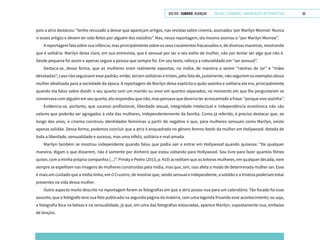 VOLTAR SUMÁRIO avançar Trilhas e Caminhos: Comunicação em Perspectiva 65
pois a atriz destacou: “tenho recusado a deixar que apareçam artigos, nas revistas sobre cinema, assinados ‘por Marilyn Monroe’. Nunca
vi esses artigos e devem ter sido feitos por alguém dos estúdios”. Mas, nessa reportagem, ela mesma assinou o “por Marilyn Monroe”.
A reportagem fala sobre sua infância, mas principalmente sobre os seus casamentos fracassados e, de diversas maneiras, mostrando
que é solitária. Marilyn deixa claro, em sua entrevista, que é sensual por ser o seu estilo de mulher, não por tentar ser algo que não é.
Desde pequena foi assim e apenas seguia a pessoa que sempre foi. Em seu texto, reforça a naturalidade em “ser sensual”.
Destaca-se, dessa forma, que as mulheres eram realmente expostas, na mídia, de maneira a serem “rainhas do lar” e “mães
devotadas”; caso não seguissem esse padrão, então, seriam solitárias e tristes, pelo fato de, justamente, não seguirem os exemplos dessa
mulher idealizada para a sociedade da época. A reportagem de Marilyn deixa explícita o quão sozinha e solitária ela era, principalmente
quando ela falou sobre dividir o seu quarto com um marido ou viver em quartos separados; no momento em que lhe perguntaram se
conversava com alguém em seu quarto, ela respondeu que não, mas pensava que deveria ter acrescentado a frase: “porque vivo sozinha”.
Evidencia-se, portanto, que sucesso profissional, liberdade sexual, integridade intelectual e independência econômica não são
valores que poderão ser agregados à vida das mulheres, independentemente da família. Como já referido, é preciso destacar que, ao
longo dos anos, o cinema construiu identidades femininas a partir do negativo e que, para mulheres sensuais como Marilyn, existe
apenas solidão. Dessa forma, podemos concluir que a atriz é enquadrada no gênero femme fatale da mulher em Hollywood: dotada de
toda a liberdade, sensualidade e sucesso, mas uma infeliz, solitária e mal-amada.
Marilyn também se mostrou independente quando falou que podia sair e entrar em Hollywood quando quisesse: “De qualquer
maneira, digam o que disserem, não é somente por dinheiro que estou voltando para Hollywood. Sou livre para fazer quantos filmes
quiser, com a minha própria companhia [...]”. Pinsky e Pedro (2013, p. 410) acreditam que as leitoras mulheres, em qualquer década, nem
sempre se espelham nas imagens de mulheres construídas pela mídia, mas que, sim, isso afeta o modo de determinada mulher ser. Esse
é mais um cuidado que a mídia tinha, em O Cruzeiro, de mostrar que, sendo sensual e independente, a solidão e a tristeza poderiam estar
presentes na vida dessa mulher.
Outro aspecto muito descrito na reportagem foram as fotografias em que a atriz posou nua para um calendário. Tão focado foi esse
assunto, que o fotógrafo teve sua foto publicada na segunda página da matéria, com uma legenda frisando esse acontecimento; ou seja,
a fotografia foca na beleza e na sensualidade, já que, em uma das fotografias estouradas, aparece Marilyn, supostamente nua, embaixo
de lençóis.
 