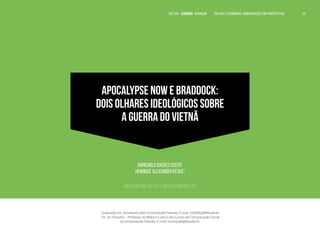 VOLTAR SUMÁRIO avançar Trilhas e Caminhos: Comunicação em Perspectiva 69
VOLTAR SUMÁRIO avançar Trilhas e Caminhos: Comunicação em Perspectiva 69
69
69
APOCALYPSE NOW E BRADDOCK:
DOIS OLHARES IDEOLÓGICOS SOBRE
A GUERRA DO VIETNÃ
Giancarlo Backes Couto1
Henrique Alexander Keske2
Universidade Feevale, Novo Hamburgo, RS
1
Graduado em Jornalismo pela Universidade Feevale. E-mail: 0106592@feevale.br.
2
Dr. em Filosofia – Professor de Mídia e Cultura dos Cursos de Comunicação Social
da Universidade Feevale. E-mail: henriquek@feevale.br.
 