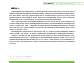 VOLTAR SUMÁRIO avançar Trilhas e Caminhos: Comunicação em Perspectiva 71
1 INTRODUÇÃO
A ideologia é parte significativa das discussões do cenário social atual e, do mesmo modo, a comunicação serve para repassar a
ideologia. Se os ideólogos franceses do século XVIII buscaram estabelecer a ideologia como uma disciplina que abarcaria todas as outras,
Marx (1999, 11ª edição) e Engels (1999, 11ª edição) a definiram como um instrumento de dominação, conceito que influenciou diversos
pensadores posteriores. Já a comunicação, no século XX, recebeu, como estímulo, uma grande ferramenta artística: o cinema. Logo
difundido entre as massas, o cinema acabou por ser um importante instrumento de massificação das ideias.
Sendo o cinema um instrumento totalmente massificado e globalizado no século XX (ALVES, 2004), foi natural que ele acabasse por
se tornar um método de contar histórias e falar sobre eventos ocorridos no passado. Assim, um dos eventos mais midiatizados no último
século foi a Guerra do Vietnã – pois foi a primeira guerra televisionada – e produziu, por conta disso, intenso debate na comunidade
internacional. Desse modo, a Guerra do Vietnã gerou, ainda enquanto o conflito acontecia, uma extensa filmografia, de obras tanto pró
quanto contra o evento (OLIC, 1988).
Para serem analisados, foram escolhidos dois filmes. Apocalypse Now3
, 1979, de Francis Ford Coppola, aparentemente contrário ao
conflito, e Braddock – O Super Comando4
, 1984, de Joseph Zito, aparentemente favorável à intervenção estadunidense na Guerra do Vietnã.
A escolha dos filmes se deu por causa de sua importância no meio cinematográfico, além de seu reconhecimento pelo público.
Apocalypse Now quase levou seu diretor e produtor, Francis Ford Coppola, à falência pelos problemas de produção. O filme foi noticiado
amplamente pela mídia antes mesmo de ser lançado (MELO, 2011). Já Braddock – O Super Comando foi lançado em meio à Guerra Fria,
em uma corrente de filmes conservadores que ressaltavam os ideais patrióticos estadunidenses. O filme teve ainda duas sequências
(VALIM, 2015).
3
Disponível em: <http://www.imdb.com/title/tt0078788/>.
4
Disponível em: <http://www.imdb.com/title/tt0087727/>.
 