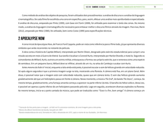 VOLTAR SUMÁRIO avançar Trilhas e Caminhos: Comunicação em Perspectiva 72
Comométododeanálisedosobjetosdepesquisa,foramutilizadosdoisprocedimentos:aanálisedediscursoeaanálisedalinguagem
cinematográfica. De cada filme foi escolhida uma cena em específico, para, assim, efetuar uma análise mais aprofundada e especializada.
A análise de discurso, amparada por Pinto (1999), com base em Fiorin (2008), foi utilizada para examinar o texto das cenas. Do mesmo
modo, a análise da linguagem cinematográfica foi necessária para embasar melhor o discurso fílmico através da imagem. Para isso, Marie
(2012), amparado por Metz (1980), foi utilizado, bem como Costa (1989) para especificações técnicas.
2 APOCALYPSE NOW
A cena inicial de ApocalypseNow, de Francis Ford Coppola, pode ser vista como referência para o filme todo, já que apresenta diversos
símbolos que serão recorrentes no restante da película.
A obra conta a história do Capitão Willard, interpretado por Martin Sheen, designado pelo exército estadunidense para cumprir uma
missão secreta em meio à Guerra do Vietnã. Sua tarefa é localizar o Coronel Kurtz, interpretado por Marlon Brando, e matá-lo. Segundo os
comandantes de Willard, Kurtz, outrora um exímio militar, enlouqueceu e formou seu próprio exército, que o venerava como uma espécie
de semideus. Em um pequeno barco, Willard deve se infiltrar, através de um rio, na selva do Camboja e acabar com Kurtz.
Antes mesmo do fadein5
inicial, enquanto a tela ainda está preta, é possível escutar o som de hélices girando em velocidade reduzida.
Só após alguns segundos é que a primeira imagem surge na tela, mostrando uma floresta. A câmera está fixa, em um plano Geral. Além
disso, é possível notar que a imagem está com velocidade reduzida, quase que em câmera lenta. O som das hélices girando aumenta
gradativamente até que um helicóptero passa em frente à câmera. Nesse momento, a música The End6
, da banda The Doors7
, começa. Ao
mesmo tempo, gradativamente, uma fumaça amarela começa a aparecer na parte inferior da tela. O barulho da hélice volta e, dessa vez,
é possível ver apenas a parte inferior de um helicóptero passando pela tela. Logo em seguida, acontecem diversas explosões na floresta.
Ao mesmo tempo, inicia-se a parte cantada da música, que pode ser traduzida como: “Esse é o fim, bom amigo”. A câmera começa um
5
Transição de tela preta para a imagem. Já fade out é o processo contrário, de uma imagem para a tela preta.
6
Música do álbum homônimo da banda, lançado em 1967.
7
Banda estadunidense de rock, formada em 1965 e dissolvida em 1972, após a morte de seu fundador, Jim Morrison.
 