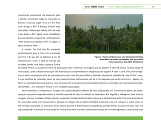VOLTAR SUMÁRIO avançar Trilhas e Caminhos: Comunicação em Perspectiva 73
movimento panorâmico da esquerda para
a direita, mostrando todas as explosões na
floresta. A música segue: “Esse é o fim. Meu
único amigo, o fim”. A fumaça amarela tapa
todaatela.“Detudoqueéafeto,ofim.Detudo
o que existe, o fim”. Agora vários helicópteros
passam pela tela, surgindo de cantos opostos.
“Nem dúvida ou surpresa, o fim.” A seguir, o
plano inicial do filme.
A música The End não foi composta
exclusivamente para o filme, mas a sensação
que fica é de que ele se adequou a ela. As
interpretações sobre a letra da canção são
variadas, sendo uma delas a própria Guerra
Figura 1 - Plano Geral destacando uma floresta característica
do sul da Ásia prestes a ser explodida pela ação militar
Fonte: Apocalypse Now, 1979, 00h:00m:15s
do Vietnã. Porém, seu papel no início de Apocalypse Now é reafirmar as imagens que se passam. A letra da música cumpre papel de
enunciação, como se fosse narrada por Jim Morrison para complementar as imagens que se seguem. A frase “Esse é o fim, bom amigo”
não se inicia em conjunto com as explosões por acaso, mas sim para definir o contexto situacional imediato da cena. O “fim”, aqui,
é uma metáfora às explosões, como se esse momento fosse efetivamente não só o fim daqueles que estão na floresta – depois, no
filme, o espectador descobre que essa cena se dá durante a invasão do exército estadunidense a um vilarejo sob o comando dos norte-
vietnamitas –, mas também o fim em si. Um verdadeiro apocalipse.
Nesse momento, é sobreposta a imagem do Capitão Benjamin Willard. Ele está enquadrado em primeiríssimo plano, de ponta-
cabeça e ocupando majoritariamente a metade esquerda da tela, em relação ao espectador. Em seguida, é sobreposta uma terceira
imagem, a de um ventilador de teto girando, ocupando a metade direita da tela. Enquanto a letra da música diz “Eu nunca mais olharei
em seus olhos outra vez”, o que chama a atenção na imagem são os olhos de Willard, movendo-se de um lado para o outro, como se
ele estivesse assustado ou paranoico. Outra leitura possível é determinada na sequência, quando Willard diz que mal falou com sua
esposa até pedir o divórcio. A enunciação de “nunca mais olhar nos olhos” pode ser encarada, de um modo figurativo, como nunca mais
 