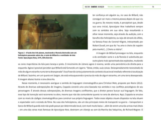 VOLTAR SUMÁRIO avançar Trilhas e Caminhos: Comunicação em Perspectiva 74
ter confiança em alguém ou, no caso de Willard, não
conseguir ser mais a mesma pessoa depois do que viu
na guerra. Do mesmo modo, é perceptível que, desde
sua cena inicial, Apocalypse Now trabalhará sempre
com os sentidos em sua obra. Seja ressaltando o
olhar nesse momento, seja através da audição, com o
barulho dos helicópteros; ou seja até através do olfato,
na famosa frase do Coronel Kilgore, interpretado por
Robert Duvall, em que diz “eu amo o cheiro de napalm
pela manhã [...] Cheira a vitória”.
A imagem de Willard prossegue na tela, enquanto
a do ventilador some e a da floresta é substituída por
outro plano mais aproximado das explosões, mudando
as cores majoritárias da tela para laranja e preto. O movimento de câmera agora é reverso, sendo uma panorâmica da direita para a
esquerda. Agora é possível perceber que Willard está fumando um cigarro. “Deixe, então, suas coisas. Desesperadamente necessitado da
mãodealgumestranhonumaterradesesperada”.Essafrasedácontajustamentedocontextosituacionalimediatoreferenteàlocalização
de Willard. Sozinho, em um quarto em Saigon, ele está enlouquecendo e precisa da mão de algum estranho, em uma terra desesperada.
A imagem abaixo ilustra a cena descrita.
Nesse momento, é necessário averiguar o sentido de linguagem cinematográfica para Christian Metz, proposto por Marie (2012).
Através de diversas sobreposições de imagens, Coppola constrói uma cena baseada nos sentidos e nos conflitos psicológicos de seu
personagem. É através dessas sobreposições, de diversas imagens conflitantes, que o diretor parece buscar sua linguagem. De fato,
esse tipo de transição será recorrente na obra, mesmo que não tão contundente quanto na cena de abertura. Aqui, Coppola se encaixa
com os níveis de códigos cinematográficos para construir sua própria linguagem. Todos esses objetos visuais dispostos na tela situam
o espectador com o enredo do filme. No caso dos helicópteros, são um dos principais meios de transporte na guerra – transportam o
barco de Willard quando este não pode passar por determinado local, com maré muito baixa –, além de serem uma das armas mais letais
– em uma das cenas mais famosas de Apocalypse Now, destroem um vilarejo ao som da Marcha das Valquírias, de Richard Wagner. O
Figura 2 - A fusão dos três planos, mostrando a floresta destruída com um
helicóptero passando sobre ela, o rosto de Willard e o ventilador de teto
Fonte: Apocalypse Now, 1979, 00h:02m:03s
 