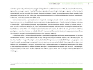 VOLTAR SUMÁRIO avançar Trilhas e Caminhos: Comunicação em Perspectiva 75
ventilador, aqui, é usado justamente como um objeto trivial que faz com que Willard rememore o conflito. Ou seja, em nenhum momento,
é possível ao personagem esquecer a batalha. A floresta, em Apocalypse Now, sendo a primeira imagem a aparecer na tela, é como uma
apresentação do principal cenário do filme. Ou seja, desde o primeiro plano, Coppola contextualiza onde sua obra se passará, criando
desde já o fio condutor de seu filme. A relação de todos esses símbolos e sistema é a responsável por fornecer os códigos ao espectador,
reafirmando, assim, a linguagem do filme (MARIE, 2012).
Retornando à cena em si, o que resta da primeira imagem são ainda alguns focos de incêndio no canto inferior esquerdo da tela.
Nesse momento, entra um plano detalhado de uma mesa, mostrando alguns papéis, cartas e a foto de uma mulher. Ao passar pela mesa,
a imagem chega à mão de Willard, recostada ao lado de sua cabeça, sobre um travesseiro, na cama. “Perdido na multidão dolorida. E
todas as crianças estão loucas”. Mais uma vez, a letra da música pode ser entendida como relacionada ao contexto social amplo do filme.
Os soldados que iam ao Vietnã eram muito jovens, comumente vistos como crianças. Ao voltarem do front, apresentavam problemas
psicológicos e se sentiam “perdidos na multidão dolorida”. Ora, essa multidão dolorida é justamente a população estadunidense,
horrorizada com as imagens recebidas via televisão sobre o que se passava na guerra8
.
O plano inicial retorna à tela. Agora é possível perceber a floresta destruída enquanto helicópteros passam. Novamente, há um plano
detalhado sobre uma mesa, dessa vez destacando um copo com algum líquido, provavelmente alcoólico, uma carteira de cigarros, um
isqueiro, uma colher e uma garrafa de algum outro líquido alcoólico. A imagem se desvanece e é substituída por outra, que passa pelos
lençóis brancos da cama, até chegar a uma pistola, levemente coberta por um travesseiro. A mão de Willard, segurando um cigarro entre
os dedos, está recostada sobre o colchão. O som da hélice volta à medida que a música tem seu volume baixado. Agora mais rápido,
o som caracteriza o ventilador, que aparece novamente. A imagem é sobreposta mais uma vez pelo rosto de Willard. A música segue:
“Esperando pelas chuvas de verão.” Os olhos de Willard, antes fechados, agora se abrem. Uma das imagens da mesa de Willard pode ser
vista a seguir.
8
Em uma cena do próprio filme, Coppola aparece rapidamente como um produtor de televisão que filma os soldados estadunidenses tomando de assalto um vilarejo
vietnamita.
 