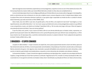 VOLTAR SUMÁRIO avançar Trilhas e Caminhos: Comunicação em Perspectiva 79
Após mais algumas cenas mostrando a espiral de loucura do protagonista, a sequência conclui-se com o final catártico da música The
End acompanhada de um plano médio, que mostra Willard delirando, sentado no chão, dessa vez completamente nu.
AcenainicialdeApocalypseNowéricaemcódigosqualificadosporChristianMetzemseusensaiossobrealinguagemcinematográfica,
porém os elementos que mais se destacam em cena são os objetos visuais e sonoros dispostos na tela. A relação desses objetos, tanto
no próprio filme como em elementos exteriores à película, é o que ajuda a ligar o espectador ao enredo da obra e a conduzi-lo através
desses elementos, que serão recorrentes no filme (MARIE, 2012).
Desse modo, essa cena define o que será, em grande parte, o foco do filme, uma espécie de road movie12
alucinógeno, ou mais
especificamente, como define Melo (2011): “um ‘river movie’, já que sua história tem como um dos protagonistas o próprio rio que Willard
e seus companheiros cruzam, com destino ao Camboja”. Baudrillard (1991, p. 78) iria ainda mais longe e diria que o filme de Coppola é
uma extensão da Guerra do Vietnã, “louca em termos políticos”.
O que fica dessa cena, porém, é que a Guerra do Vietnã, além de uma derrota dolorida para os Estados Unidos, representou um
grande trauma para quem esteve nela. Willard funciona como a personificação dos jovens que sofreram essas consequências, e o filme
busca mostrar isso. Em Apocalypse Now, o caminho é extremamente sensorial, é o próprio retrato do “horror subjacente da experiência
do Vietnã” (SILVA; LAPSKY, 2015, p. 200).
3 BRADDOCK – O SUPER COMANDO
Lançado em 1984, Braddock – O Super Comando, de Joseph Zito, não se passa propriamente durante a Guerra do Vietnã, apesar de
falar diretamente sobre ela. No filme, o Coronel aposentado James Braddock, interpretado por Chuck Norris, decide voltar ao Vietnã para
libertar prisioneiros de guerra. Com algumas cenas mostrando o passado de Braddock como prisioneiro dos norte-vietnamitas, a obra
suscita um ideal de superioridade moral estadunidense, enquanto os norte-vietnamitas são retratados como desleais e bárbaros.
Curiosamente, Braddock – O Super Comando tem algumas semelhanças com Apocalypse Now. Lançado cinco anos depois do filme de
Coppola, o longa estrelado por Chuck Norris pertence à conhecida “Segunda Guerra Fria”, iniciada no começo da década de 1980. Com
a ascensão de um novo governo de direita nos Estados Unidos, foram intensificadas as produções de filmes com ideais anticomunistas,
12
Espécie de subgênero, conhecido como filme de estrada, em que a viagem é um dos motes principais, e a estrada, seu primordial cenário.
 