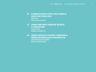 VOLTAR SUMÁRIO avançar Trilhas e Caminhos: Comunicação em Perspectiva 8
205	 O FEMINISMO NA IMAGEM DA BEYONCÉ: ANÁLISE SEMIÓTICA DO 	
	 VIDEOCLIPE RUN THE WORLD (GIRLS)
	 Bianca Lopes
	 Denise Castilhos de Araújo
225	 O ROMANCE COMO FORMA DE COMUNICAÇÃO: UMA ANÁLISE		
	 DE O SENHOR DOS ANÉIS
	 Gustavo Fritzen
	 Henrique Alexander Keske
244	 VARIAÇÕES LINGUÍSTICAS NA PUBLICIDADE: O REGIONALISMO EM 	
	 ANÚNCIOS PUBLICITÁRIOS DA BAHIA E DO RIO GRANDE DO SUL
	 Ana Carolina Kegler Walzburger
	 Denise Castilhos de Araújo
 