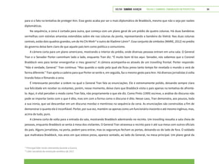 VOLTAR SUMÁRIO avançar Trilhas e Caminhos: Comunicação em Perspectiva 84
para si o fato na tentativa de proteger Ann. Esse gesto acaba por ser o mais diplomático de Braddock, mesmo que não o seja por razões
diplomáticas.
Na sequência, a cena é cortada para outra, que começa com um plano geral de um prédio de quatro colunas. Há duas bandeiras
vermelhas com estrelas amarelas estendidas sobre ele nas colunas da ponta, representando a bandeira do Vietnã. Nas duas colunas
centrais, estão dois quadros grandes, um de Ho Chi Minh13
e outro de Vladimir Lênin14
. Esse conjunto de símbolos (MARIE, 2012) no prédio
do governo deixa bem claro de que aquele país tem como política o comunismo.
A câmera corta para um plano americano, mostrando o interior do prédio, onde diversas pessoas entram em uma sala. O General
Tran e o Senador Porter caminham lado a lado, enquanto Tran diz: “É muito bom tê-los aqui. Senador, nós sabemos que o Coronel
Braddock veio para tentar envergonhar o meu governo”. A câmera acompanha-os através de um travelling frontal. Porter responde:
“Não é verdade, General.” Tran continua: “Mas quando a razão pela qual ele ficou preso tanto tempo for revelada o mundo o verá de
forma diferente.” Tran ajeita a cadeira para que Porter se sente e, em seguida, faz o mesmo gesto para Ann. Há diversos jornalistas à volta
tirando fotos e filmando a cena.
É interessante perceber a ordem na qual o General Tran fala as enunciações. Ele é extremamente polido, deixando sempre clara
sua felicidade em receber os visitantes, porém, nesse momento, deixa claro que Braddock visita o país apenas na tentativa de afrontá-
lo. Aqui, é vital perceber o modo como Tran fala, não propriamente o que ele diz. Como Pinto (1999) escreve, a análise do discurso não
pode se importar tanto com o que é dito, mas sim com a forma como o discurso é dito. Nesse caso, Tran demonstra, aos poucos, toda
a sua ironia, que vai descambar em um discurso mordaz e mentiroso na sequência da cena. As enunciações são construídas a fim de
demonstrar o quanto ele é inconfiável. Porter, por sua vez, mantém-se apenas como um funcionário inocente e até mesmo ingênuo, mas,
acima de tudo, puro.
A câmera corta de volta para a entrada da sala, mostrando Braddock adentrando no recinto. Um travelling ressalta a sala cheia de
pessoas, enquanto Braddock se senta à mesa dos visitantes. O General Tran atravessa o recinto para ir até sua mesa com outros oficiais
do país. Alguns jornalistas, na porta, pedem para entrar, mas os seguranças fecham as portas, deixando-os do lado de fora. O soldado
que maltratara Braddock, nos anos em que esteve preso, aparece sentado, ao lado do General, na mesa principal. Um plano geral da
13
Principal líder norte-vietnamita durante a Guerra.
14
Líder socialista da revolução soviética de 1917.
 