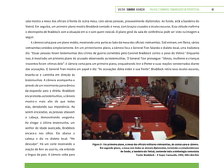 VOLTAR SUMÁRIO avançar Trilhas e Caminhos: Comunicação em Perspectiva 85
sala mostra a mesa dos oficiais à frente da outra mesa, com várias pessoas, provavelmente diplomatas. Ao fundo, está a bandeira do
Vietnã. Em seguida, um primeiro plano mostra Braddock sentado à mesa, com braços cruzados e óculos escuros. Essa atitude reafirma
o desrespeito de Braddock com a situação em si e com quem está ali. O plano geral da sala de conferência pode ser visto na imagem a
seguir.
A câmera corta para um plano médio, mostrando uma porta ao lado da mesa dos oficiais vietnamitas. Dali entram, em fileira, vários
vietnamitas vestidos simploriamente. Em um primeiríssimo plano, a câmera foca o General Tran falando o dialeto local, uma tradutora
diz: “Essas pessoas foram testemunhas dos crimes de guerra cometidos pelo Coronel Braddock contra o povo do Vietnã.” Enquanto
isso, é mostrado um primeiro plano do acusado observando as testemunhas. O General Tran prossegue: “Idosos, mulheres e crianças
inocentes foram vítimas dele”. A câmera corta para um primeiro plano, enquadrando Ann e Porter e suas reações consternadas diante
das acusações. O General Tran mostra um papel e diz: “As acusações deles estão à sua frente”. Braddock retira seus óculos escuros,
Figura 9 - Em primeiro plano, a mesa dos oficiais militares vietnamitas, de costas para a câmera.
Em segundo plano, a mesa com todos os demais diplomatas, incluindo os estadunidenses
Ao fundo, a bandeira do Vietnã, contendo toda a simbologia comunista
Fonte: Braddock – O Super Comando, 1984, 00h:18m:56s
levanta-se e caminha em direção às
testemunhas. A câmera acompanha-o
através de um movimento panorâmico
da esquerda para a direita. Braddock
encaratodasastestemunhas,acâmera
mostra-o mais alto do que todas
elas, denotando sua imponência. Ao
serem encaradas, as pessoas abaixam
a cabeça, demonstrando vergonha.
Ao chegar à última testemunha, um
senhor de idade avançada, Braddock
encara-o nos olhos. Ele abaixa a
cabeça e diz no dialeto local: “Me
desculpe”. Há um corte mostrando a
reação de Ann ao ouvi-lo, ela entende
a língua do país. A câmera volta para
 