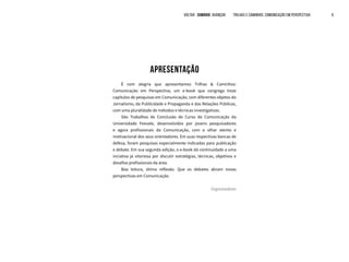 APRESENTAÇÃO
É com alegria que apresentamos Trilhas & Caminhos:
Comunicação em Perspectiva, um e-book que congrega treze
capítulos de pesquisas em Comunicação, com diferentes objetos do
Jornalismo, da Publicidade e Propaganda e das Relações Públicas,
com uma pluralidade de métodos e técnicas investigativas.
São Trabalhos de Conclusão de Curso de Comunicação da
Universidade Feevale, desenvolvidos por jovens pesquisadores
e agora profissionais da Comunicação, com o olhar atento e
motivacional dos seus orientadores. Em suas respectivas bancas de
defesa, foram pesquisas especialmente indicadas para publicação
e debate. Em sua segunda edição, o e-book dá continuidade a uma
inciativa já vitoriosa por discutir estratégias, técnicas, objetivos e
desafios profissionais da área.
Boa leitura, ótima reflexão. Que os debates abram novas
perspectivas em Comunicação.
Organizadores
VOLTAR SUMÁRIO avançar Trilhas e Caminhos: Comunicação em Perspectiva 9
 