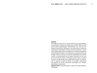 VOLTAR SUMÁRIO avançar Trilhas e Caminhos: Comunicação em Perspectiva 91
RESUMO
Este artigo tem como tema a representação das homossexualidades
na publicidade. O objetivo é investigar como o público LGB se percebe
diante destas representações. Primeiramente, por meio de uma
pesquisa exploratória e bibliográfica, são apresentados referenciais
sobre gênero, sexualidade e o percurso dos homossexuais e estudos
sobre a publicidade. A partir da análise de um comercial veiculado na
televisão aberta brasileira e da realização de um grupo focal formado
por gays, lésbicas e bissexuais, a pesquisa problematiza de que forma
ocorrem as representações de um grupo minoritário em um meio
de comunicação de massa na perspectiva dessa minoria. É possível
evidenciar as dificuldades que a publicidade enfrenta em negociar
com as relações de poder existentes na sociedade, responsáveis
pela garantia da norma, priorizando personagens que reforçam
estereótipos e preconceitos.
Palavras-chave: Homossexualidades. Público LGB. Representações.
Publicidade.
 