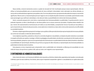 VOLTAR SUMÁRIO avançar Trilhas e Caminhos: Comunicação em Perspectiva 93
Nesse sentido, a luta de movimentos sociais e o poder do mercado GLS7
têm incentivado avanços nessas representações. Além de
utilizar as homossexualidades para um posicionamento de marca alinhado à diversidade, muito valorizado nas últimas décadas, as
marcasvêmseutilizandodessesegmentocomopúblico-alvo.Éummercadopromissor,queapresentaaltopoderdecompraecrescimento
significativo.Mesmoassim,asrepresentaçõesprecisamnegociarcomasrelaçõesdepoderexistentesnasociedade,apresentandomuitas
vezes personagens que reafirmam estereótipos e não abarcam todas as possibilidades de vivência das homossexualidades.
Assim, a presente pesquisa tem como tema a representação das homossexualidades na publicidade. O questionamento a que se
pretende responder se refere à identificação ou não desse público com os atuais comerciais veiculados. A hipótese deste trabalho é de
que, mesmo não representando os homossexuais com todas as suas diversidades, a proposta das marcas é louvada por esse público, o
qual compreende que, diante de todo preconceito, conservadorismo e intolerância, tratar sobre o tema ainda representa uma dificuldade
na sociedade brasileira.
Portanto,oobjetivogeraldessapesquisaéinvestigarcomoopúblicoLGBsepercebediantedasrepresentaçõesdashomossexualidades
nos comerciais veiculados na televisão aberta brasileira.
Como objetivos específicos, pretende-se: discutir os conceitos de gênero e sexualidade, as relações de poder existentes na sociedade
e os papéis atribuídos aos sujeitos; investigar a influência pedagógica da publicidade e da televisão na produção de informações sobre as
homossexualidades; pesquisar o percurso da representação dos homossexuais na publicidade da televisão aberta brasileira e identificar
as possiblidades de representação; identificar de que forma um grupo de LGBs interpreta as representações das homossexualidades na
publicidade da televisão aberta brasileira.
Esta pesquisa se torna importante para compreender como a publicidade vem retratando as diferenças de sexualidade em uma
mídia de massa e de que forma o público LGB, cada vez maior, vem reagindo a essa representação.
2 ENTENDENDO AS HOMOSSEXUALIDADES
Antesmesmodenascer,oserhumano jáédefinido como masculino ou feminino. Desdeentão,expectativassãotraçadaseuma educação
é definida a partir do sexo anatômico. No entanto, sabe-se que é impossível compreender o gênero e a sexualidade de um sujeito observando
7
O emprego da sigla GLS (Gays, Lésbicas e Simpatizantes) é bastante eficiente no sentido mercadológico por abranger as minorias sexuais e os que apoiam a causa
(RODRIGUES, 2008).
 