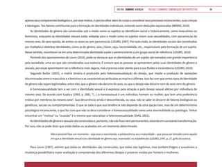 VOLTAR SUMÁRIO avançar Trilhas e Caminhos: Comunicação em Perspectiva 94
apenasseuscomponentesbiológicose,poressemotivo,éprecisoolharalémdocorpoeconsiderarseusprocessosinconscientes,suascrenças
e ideologias. Tais fatores contribuirão para a formação de identidades individuais, evitando assim deduções equivocadas (WEEKS, 2010).
As identidades de gênero são construídas sob o modo como os sujeitos se identificam social e historicamente, como masculinos ou
femininos, enquanto as identidades sexuais estão voltadas para o modo como os sujeitos vivem suas sexualidades, com parceiros/as do
mesmo sexo, do sexo oposto, de ambos os sexos ou sem parceiros/as (LOURO, 1997). Por outro lado, as identidades sociais são constituídas
por múltiplas e distintas identidades, como as de gênero, sexo, classe, raça, nacionalidade, etc., responsáveis pela formação de um sujeito.
Nesse sentido, reconhecer-se em uma determinada identidade supõe o pertencimento a um grupo social de referência (LOURO, 2010).
Partindo dos apontamentos de Louro (2010), pode-se destacar que as identidades de um sujeito são tomadas com grande importância
pela sociedade, uma vez que são consideradas sua essência. É comum que as pessoas se apresentem pelas suas identidades de gênero e
sexuais, por essas aparentarem ser a referência mais segura, mas é preciso estar atento para a sua fluidez e inconstância (LOURO, 2010).
Segundo Butler (2003), a matriz binária é produzida pela heterossexualização do desejo, que impõe a produção de oposições
discriminadas entre o masculino e o feminino e as características atribuídas ao macho e à fêmea. Isso faz com que certos tipos de identidade
de gênero não sejam legitimados, entre eles, que o gênero não decorre do sexo, ou que o desejo não decorre nem do sexo nem do gênero.
A homossexualidade tem a ver com a identidade sexual e é expressa pela atração e pelo desejo sexual afetivo por indivíduos de
mesmo sexo. De acordo com Suplicy (1983, p. 266), “[...] o homossexual é um indivíduo, homem ou mulher, que tem uma preferência
erótica por membros do mesmo sexo”. Sua decorrência ainda é desconhecida, ou seja, não se sabe se decorre de fatores biológicos ou
genéticos, sociais ou comportamentais. O que se sabe é que sua tendência não depende de uma opção livre, mas de um determinismo
psicológico inconsciente, o que faz com que não se deva considerar a homossexualidade como uma anormalidade ou patologia. Tentar
encontrar um “motivo” ou “ocasião” é o mesmo que naturalizar a heterossexualidade (DIAS, 2001).
Asidentidadesdegêneroesexuaissãoconstruídase,portanto,nãosãofixasnempermanentes,estandoemconstantetransformação.
Por isso, não se pode dizer que estão dadas ou acabadas em um momento determinado:
Não é possível fixar um momento – seja esse o nascimento, a adolescência, ou a maturidade – que possa ser tomado como aquele
em que a identidade sexual e/ou identidade de gênero seja ‘assentada’ ou estabelecida (LOURO, 1997, p. 27, grifo da autora).
Para Louro (1997), admitir que todas as identidades são construídas, que todas são legítimas, mas também frágeis e suscetíveis a
mudança possibilitaria maior aceitação e compreensão dos diferentes desejos e prazeres vividos por homens e mulheres.
 