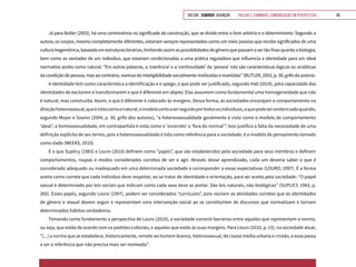 VOLTAR SUMÁRIO avançar Trilhas e Caminhos: Comunicação em Perspectiva 95
Já para Butler (2003), há uma controvérsia no significado de construção, que se divide entre o livre-arbítrio e o determinismo. Segundo a
autora, os corpos, mesmo completamente diferentes, estariam sempre representados como um meio passivo que recebe significados de uma
culturahegemônica,baseadaemestruturasbinárias,limitandoassimaspossibilidadesdegêneroquepassamasertãofixasquantoabiologia,
bem como as vontades de um indivíduo, que estariam condicionadas a uma prática reguladora que influencia a identidade para um ideal
normativo aceito como natural. “Em outras palavras, a ‘coerência’ e a ‘continuidade’ da ‘pessoa’ não são características lógicas ou analíticas
dacondiçãodepessoa,masaocontrário, normas deinteligibilidadesocialmenteinstituídas emantidas”(BUTLER,2003,p.38,grifoda autora).
A identidade tem como característica a identificação e o apego, o que pode ser justificado, segundo Hall (2014), pela capacidade das
identidades de excluírem e transformarem o que é diferente em abjeto. Elas assumem como fundamental uma homogeneidade que não
é natural, mas construída. Assim, o que é diferente é colocado às margens. Dessa forma, as sociedades encorajam o comportamento na
direçãoheterossexual,queévistacomoonatural,omodelocertoaserseguidoportodososindivíduos,oquepodeserevidenciadoquando,
segundo Meyer e Soares (2004, p. 36, grifo dos autores), “a heterossexualidade geralmente é vista como o modelo de comportamento
‘ideal’; a homossexualidade, em contrapartida é vista como o ‘incorreto’ o ‘fora do normal’”. Isso justifica a falta da necessidade de uma
definição explícita de seu termo, pois a heterossexualidade é tida como referência para a sociedade, é o modelo de pensamento tomado
como dado (WEEKS, 2010).
É o que Suplicy (1983) e Louro (2010) definem como “papíis”, que são estabelecidos pela sociedade para seus membros e definem
comportamentos, roupas e modos considerados corretos de ser e agir. Através desse aprendizado, cada um deveria saber o que é
considerado adequado ou inadequado em uma determinada sociedade e corresponder a essas expectativas (LOURO, 1997). É a forma
aceita como correta que cada indivíduo deve respeitar, ao se tratar de identidade e orientação, para ser aceito pela sociedade: “O papel
sexual é determinado por leis sociais que indicam como cada sexo deve se portar. São leis naturais, não biológicas” (SUPLICY, 1983, p.
265). Esses papíis, segundo Louro (1997), podem ser considerados “currículos”, pois reúnem as atividades corretas que as identidades
de gênero e sexual devem seguir e representam uma intervenção social ao se constituírem de discursos que normatizam e tornam
determinados hábitos verdadeiros.
Tomando como fundamento a perspectiva de Louro (2010), a sociedade constrói barreiras entre aqueles que representam a norma,
ou seja, que estão de acordo com os padrões culturais, e aqueles que estão às suas margens. Para Louro (2010, p. 15), na sociedade atual,
“[...] a norma que se estabelece, historicamente, remete ao homem branco, heterossexual, de classe média urbana e cristão, e essa passa
a ser a referência que não precisa mais ser nomeada”.
 