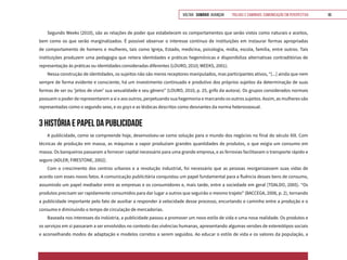 VOLTAR SUMÁRIO avançar Trilhas e Caminhos: Comunicação em Perspectiva 96
Segundo Weeks (2010), são as relações de poder que estabelecem os comportamentos que serão vistos como naturais e aceitos,
bem como os que serão marginalizados. É possível observar o interesse contínuo de instituições em instaurar formas apropriadas
de comportamento de homens e mulheres, tais como Igreja, Estado, medicina, psicologia, mídia, escola, família, entre outros. Tais
instituições produzem uma pedagogia que reitera identidades e práticas hegemônicas e disponibiliza alternativas contraditórias de
representação às práticas ou identidades consideradas diferentes (LOURO, 2010; WEEKS, 2001).
Nessa construção de identidades, os sujeitos não são meros receptores manipulados, mas participantes ativos, “[...] ainda que nem
sempre de forma evidente e consciente, há um investimento continuado e produtivo dos próprios sujeitos da determinação de suas
formas de ser ou ‘jeitos de viver’ sua sexualidade e seu gênero” (LOURO, 2010, p. 25, grifo da autora). Os grupos considerados normais
possuem o poder de representarem a si e aos outros, perpetuando sua hegemonia e marcando os outros sujeitos. Assim, as mulheres são
representadas como o segundo sexo, e os gays e as lésbicas descritos como desviantes da norma heterossexual.
3 HISTÓRIA E PAPEL DA PUBLICIDADE
A publicidade, como se compreende hoje, desenvolveu-se como solução para o mundo dos negócios no final do século XIX. Com
técnicas de produção em massa, as máquinas a vapor produziam grandes quantidades de produtos, o que exigia um consumo em
massa. Os banqueiros passaram a fornecer capital necessário para uma grande empresa, e as ferrovias facilitavam o transporte rápido e
seguro (ADLER; FIRESTONE, 2002).
Com o crescimento dos centros urbanos e a revolução industrial, foi necessário que as pessoas reorganizassem suas vidas de
acordo com esses novos fatos. A comunicação publicitária conquistou um papel fundamental para a fluência desses bens de consumo,
assumindo um papel mediador entre as empresas e os consumidores e, mais tarde, entre a sociedade em geral (TOALDO, 2005). “Os
produtos precisam ser rapidamente consumidos para dar lugar a outros que seguirão o mesmo trajeto” (BACCEGA, 2008, p. 2), tornando
a publicidade importante pelo fato de auxiliar a responder à velocidade desse processo, encurtando o caminho entre a produção e o
consumo e diminuindo o tempo de circulação de mercadorias.
Baseada nos interesses da indústria, a publicidade passou a promover um novo estilo de vida e uma nova realidade. Os produtos e
os serviços em si passaram a ser envolvidos no contexto das vivências humanas, apresentando algumas versões de estereótipos sociais
e aconselhando modos de adaptação e modelos corretos a serem seguidos. Ao educar o estilo de vida e os valores da população, a
 