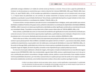 VOLTAR SUMÁRIO avançar Trilhas e Caminhos: Comunicação em Perspectiva 97
publicidade consegue estabelecer um modelo de controle social que favorece o consumo. Torna-se claro o papel da publicidade de
introduzir na vida das pessoas as características que o sistema industrial tem interesse (MARCHAND, 1985, apud TOALDO, 2005). Ewen
(1976, p. 81, apud TOALDO, 2005, p. 33-34) considera que publicitários e empresários passaram a ter um controle social, uma vez que
“[...] o impulso básico da publicidade era o de controlar, de canalizar ativamente os impulsos sociais para sustentar a corporação
capitalista, sua produção e suas prioridades distributivas”. Nessa direção, a publicidade desempenha um papel mediador em dois níveis:
“o desenvolvimento econômico e a socialização dos cidadãos” (TOALDO, 2005, p. 29).
O consumo de bens e serviços estende-se para além de saciar as necessidades físicas e biológicas, sendo usado também para construir
identidadeseestabelecerfronteirasentregrupossociais,auxiliandonadescobertaenaconstituiçãodesubjetividadeseidentidades(BARBOSA;
CAMPBELL,2006).Oconsumoéumsistemaqueclassificabenseidentidadesaoatribuirsignificaçãoesentidosobreasmaisdiversasformasde
uso, necessidade e desejo. “Os produtos e serviços falam entre si, falam conosco e falam sobre nós” (ROCHA; BARROS, 2008, p. 192).
Nesse contexto, a publicidade atua como um instrumento de transferência de significados do mundo culturalmente constituído para
os bens de consumo. Como um instrumento capaz de produzir significados, a publicidade atua como mediação e refração entre o mundo
da produção real e o do consumo, idealizado pelo texto persuasivo e seus valores simbólicos (RODRIGUES, 2008).
Pode-se dizer que as mídias, como produto cultural, são responsáveis pela produção de sentido sobre os temas veiculados, ajudando a
construir o que as pessoas pensam. Não só refletem a sociedade como ajudam a formá-la. A mídia é “[...] que veicula e induz ideias, atitudes
e padrões de comportamento, os quais podem servir de modelo para a construção de identidades em nossos dias” (BACCEGA, 2008, p. 9).
De acordo com Baccega (2008), a publicidade não se limita mais a mostrar apenas as qualidades dos produtos, mas atua no consenso social,
ocupando o lugar das religiões, da moral e da política, tornando-se mais importante do que o próprio produto que anuncia.
Os meios de comunicação viabilizaram a difusão de imagens, informações e emoções simultaneamente nos mais diferentes lugares
e grupos sociais (PATERNOSTRO, 2006). Essa simultaneidade, segundo Sabat (1999), provoca a padronização do que se vê e do que se
ouve, contribuindo para produzir consumidores e divulgar modelos culturais, políticos e sociais dominantes. Esses modelos envolvem
inúmeras possibilidades educativas e, por meio deles, é possível educar os sujeitos para que vivam de acordo com as regras e os padrões
dominantes estabelecidos socialmente, como também desenvolver análises críticas sobre as práticas que fogem à norma:
A mídia é uma dessas instâncias sociais que produz cultura, veicula e constrói significados e representações. E a publicidade
é um dos elementos da mídia que pode ser considerada uma tecnologia cultural, pois, ao mesmo tempo em que ela tem um
caráter institucional, também produz e reproduz significados (SABAT, 1999, p. 245).
 