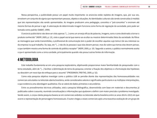 VOLTAR SUMÁRIO avançar Trilhas e Caminhos: Comunicação em Perspectiva 98
Nessa perspectiva, a publicidade possui um papel muito importante: os anúncios estão repletos de imagens, que, por sua vez,
envolvem um conjunto de signos que representam pessoas, objetos e situações. As identidades culturais vão sendo construídas à medida
que tais representações vão sendo apresentadas. As imagens produzem uma pedagogia, conceitos e “pré-conceitos” e ensinam até
mesmo formas de pensar e agir. A valorização de determinada imagem funciona como forma de regulação da sociedade, pois pode ser
tomada como padrão (SABAT, 1999).
O anúncio publicitário não deve ser visto apenas “[...] como um arranjo eficaz de palavras, imagens, sons e cores destinado a tornar o
produto conhecido” (NERY, 2005, p. 13), visto o papel social que exerce ao ocultar ou mostrar determinados fatos da sociedade. Ao filtrar
as mensagens que serão transmitidas, o profissional de comunicação tem o poder de escolher aquelas cujo tema é de seu interesse ou
da empresa na qual trabalha. Ou seja, ele “[...] não diz às pessoas o que elas devem pensar, mas diz sobre que temas elas devem pensar,
o que também mostra uma forma de controle do público receptor” (NERY, 2005, p. 10). Segundo a autora, o público normalmente aceita
o que é apresentado como a única verdade, principalmente quando não possui outras fontes de informação.
4 METODOLOGIA
Este trabalho fundamenta-se em uma pesquisa exploratória, objetivando proporcionar maior familiaridade do pesquisador com o
tema estudado, além de “[...] facilitar a delimitação do tema da pesquisa; orientar a fixação dos objetivos e a formulação das hipóteses
ou descobrir um novo tipo de enfoque para o assunto” (PRODANOV; FREITAS, 2009, p. 52).
Como esta pesquisa objetiva investigar como o público LGB se percebe diante das representações das homossexualidades nos
comerciais veiculados na televisão aberta brasileira, serão considerados valores e significados particulares e as múltiplas interpretações,
o que evidencia uma abordagem qualitativa. Ela se valerá de dados primários e secundários.
Entre os procedimentos técnicos utilizados, está a pesquisa bibliográfica, desenvolvida com base em materiais e documentos já
publicados sobre o assunto, reunindo conceituações e informações que ajudaram a definir com maior precisão o problema investigado.
Sendo assim, o corpus desta pesquisa baseia-se em comerciais exibidos na televisão aberta brasileira entre os anos 2014 e 2015 em que
ocorre a representação de personagens homossexuais. O autor chegou a esses comerciais após uma exaustiva avaliação de um grupo de
 