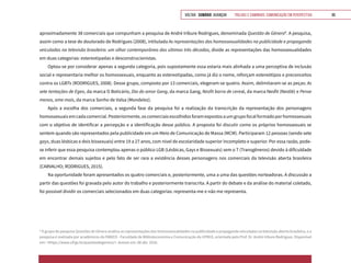 VOLTAR SUMÁRIO avançar Trilhas e Caminhos: Comunicação em Perspectiva 99
aproximadamente 38 comerciais que compunham a pesquisa de André Iribure Rodrigues, denominada Questão de Gênero8
. A pesquisa,
assim como a tese de doutorado de Rodrigues (2008), intitulada As representações das homossexualidades na publicidade e propaganda
veiculadas na televisão brasileira: um olhar contemporâneo das ultimas três décadas, divide as representações das homossexualidades
em duas categorias: estereotipadas e desconstrucionistas.
Optou-se por considerar apenas a segunda categoria, pois supostamente essa estaria mais alinhada a uma perceptiva de inclusão
social e representaria melhor os homossexuais, enquanto as estereotipadas, como já diz o nome, reforçam estereótipos e preconceitos
contra os LGBTs (RODRIGUES, 2008). Desse grupo, composto por 13 comerciais, elegeram-se quatro. Assim, delimitaram-se as peças: As
sete tentações de Egeo, da marca O Boticário, Dia do amor Gang, da marca Gang, Nesfit barra de cereal, da marca Nesfit (Nestlé) e Pense
menos, ame mais, da marca Sonho de Valsa (Mondelez).
Após a escolha dos comerciais, a segunda fase da pesquisa foi a realização da transcrição da representação dos personagens
homossexuaisemcadacomercial.Posteriormente,oscomerciaisescolhidosforamexpostosaumgrupofocalformadoporhomossexuais
com o objetivo de identificar a percepção e a identificação desse público. A proposta foi discutir como os próprios homossexuais se
sentem quando são representados pela publicidade em um Meio de Comunicação de Massa (MCM). Participaram 12 pessoas (sendo sete
gays, duas lésbicas e dois bissexuais) entre 19 a 27 anos, com nível de escolaridade superior incompleto e superior. Por essa razão, pode-
se inferir que essa pesquisa contemplou apenas o público LGB (Lésbicas, Gays e Bissexuais) sem o T (Transgêneros) devido à dificuldade
em encontrar demais sujeitos e pelo fato de ser rara a existência desses personagens nos comerciais da televisão aberta brasileira
(CARVALHO; RODRIGUES, 2015).
Na oportunidade foram apresentados os quatro comerciais e, posteriormente, uma a uma das questões norteadoras. A discussão a
partir das questões foi gravada pelo autor do trabalho e posteriormente transcrita. A partir do debate e da análise do material coletado,
foi possível dividir os comerciais selecionados em duas categorias: representa-me e não me representa.
8
O grupo de pesquisa Questões de Gênero analisa as representações das homossexualidades na publicidade e propaganda veiculadas na televisão aberta brasileira, e a
pesquisa é realizada por acadêmicos da FABICO - Faculdade de Biblioteconomia e Comunicação da UFRGS, orientada pelo Prof. Dr. André Iribure Rodrigues. Disponível
em: <https://www.ufrgs.br/questaodegenero/>. Acesso em: 08 abr. 2016.
 