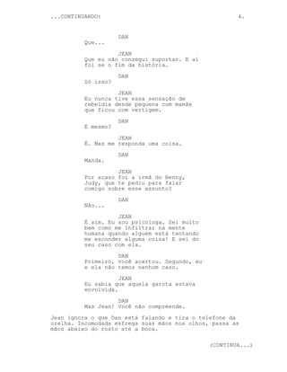 ...CONTINUANDO: 4.
DAN
Que...
JEAN
Que eu não consegui suportar. E aí
foi se o fim da história.
DAN
Só isso?
JEAN
Eu nunca tive essa sensação de
rebeldia desde pequena com mamãe
que ficou com vertigem.
DAN
É mesmo?
JEAN
É. Mas me responda uma coisa.
DAN
Manda.
JEAN
Por acaso foi a irmã do Benny,
Judy, que te pediu para falar
comigo sobre esse assunto?
DAN
Não...
JEAN
É sim. Eu sou psicologa. Sei muito
bem como me infiltrar na mente
humana quando alguém está tentando
me esconder alguma coisa! E sei do
seu caso com ela.
DAN
Primeiro, você acertou. Segundo, eu
e ela não temos nenhum caso.
JEAN
Eu sabia que aquela garota estava
envolvida.
DAN
Mas Jean! Você não compreende.
Jean ignora o que Dan está falando e tira o telefone da
orelha. Incomodada esfrega suas mãos nos olhos, passa as
mãos abaixo do rosto até a boca.
(CONTINUA...)
 