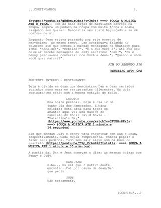 ...CONTINUANDO: 5.
(https://youtu.be/gHdRmuYOdzs?t=3m9s) ===> {OUÇA A MUSICA
ATÉ O FINAL}. Com as mãos sujas de maquiagem esfrega na
roupa, segura um pedaço da roupa com muita força e acaba
rasgando sem querer. Demonstra seu rosto bagunçado e se vê
confusa de si.
Enquanto Jean estava passando por este momento de
nervosismo, ao mesmo tempo, Dan continuava falando no
telefone até que começa a mandar mensagens no Whatsapp para
irmã: "Rebelde!", "Rebelde!", "É o que você é". Até que seu
celular recebe mensagens de Judy escritos: "Dan!", "Eu e
Benny precisamos conversar com você e Jean.", "Quando e onde
você quer marcar?".
FIM DO SEGUNDO ATO
TERCEIRO ATO: QPE
AMBIENTE INTERNO - RESTAURANTE
Tela é divida em duas que demonstram Dan e Jean sentados
sozinhos numa mesa em restaurantes diferentes. Os dois
restaurantes estão com a mesma estação de radio.
LOCUTOR
Boa noite pessoal. Hoje é dia 12 de
junho Dia dos Namorados. E para
celebrar esta data para todos os
amantes aqui vai uma música do
cameleão do Rock: David Bowie -
"Valentine’s Day".
(https://www.youtube.com/watch?v=3TUBHz8Ez5s)
===> {OUÇA A MUSICA ATÉ 1 minuto e
14 segundos}
Eis que chegam Judy e Benny para encontrar com Dan e Jean,
respectivamente. Cada dupla cumprimenta, começa papear e
fazer seus pedidos. Tudo sem sair algum som da boca do
quarteto (https://youtu.be/YBp_Fr6mB70?t=1m16s) ===> {OUÇA A
MUSICA ATÉ 1 minuto e 35 minutos}.
A partir dai Dan e Jean começam a dizer as mesmas coisas com
Benny e Judy.
DAN/JEAN
Olha... Eu sei que o motivo deste
encontro. Foi por causa da Jean/Dan
que pediu.
JUDY
Não exatamente.
(CONTINUA...)
 